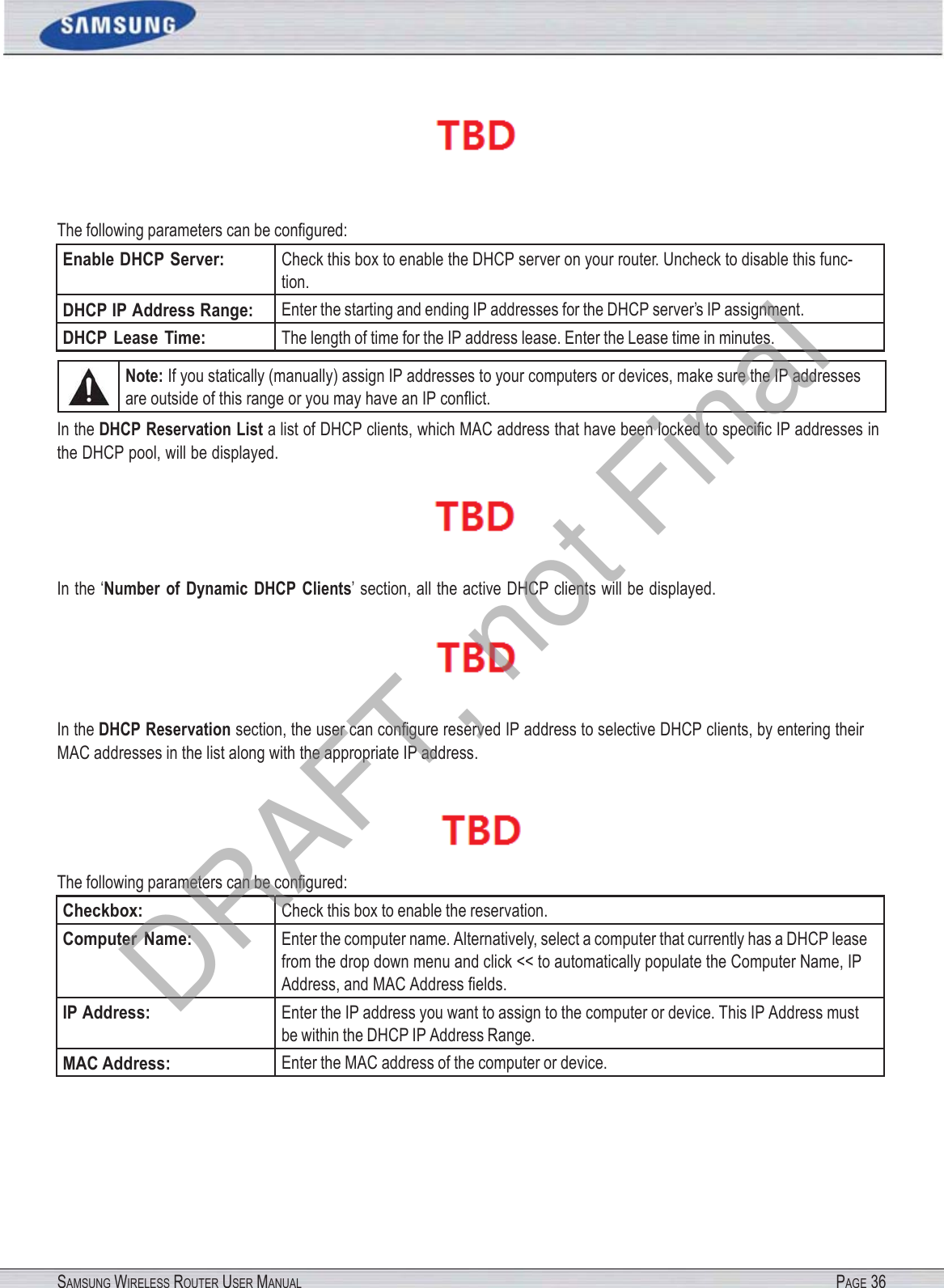 SAMSUNG WIRELESS ROUTER USER MANUAL PAGE 36 The following parameters can be conﬁgured: Enable DHCP Server: Check this box to enable the DHCP server on your router. Uncheck to disable this func- tion. DHCP IP Address Range: Enter the starting and ending IP addresses for the DHCP server’s IP assignment. DHCP  Lease  Time: The length of time for the IP address lease. Enter the Lease time in minutes. Note: If you statically (manually) assign IP addresses to your computers or devices, make sure the IP addresses are outside of this range or you may have an IP conﬂict. In the DHCP Reservation List a list of DHCP clients, which MAC address that have been locked to speciﬁc IP addresses in the DHCP pool, will be displayed.  In the ‘Number  of  Dynamic  DHCP  Clients’ section, all the active DHCP clients will be displayed.  In the DHCP Reservation section, the user can conﬁgure reserved IP address to selective DHCP clients, by entering their MAC addresses in the list along with the appropriate IP address.  The following parameters can be conﬁgured: Checkbox: Check this box to enable the reservation. Computer  Name: Enter the computer name. Alternatively, select a computer that currently has a DHCP lease from the drop down menu and click &lt;&lt; to automatically populate the Computer Name, IP Address, and MAC Address ﬁelds. IP Address: Enter the IP address you want to assign to the computer or device. This IP Address must be within the DHCP IP Address Range. MAC Address: Enter the MAC address of the computer or device. DRAFT, not Final