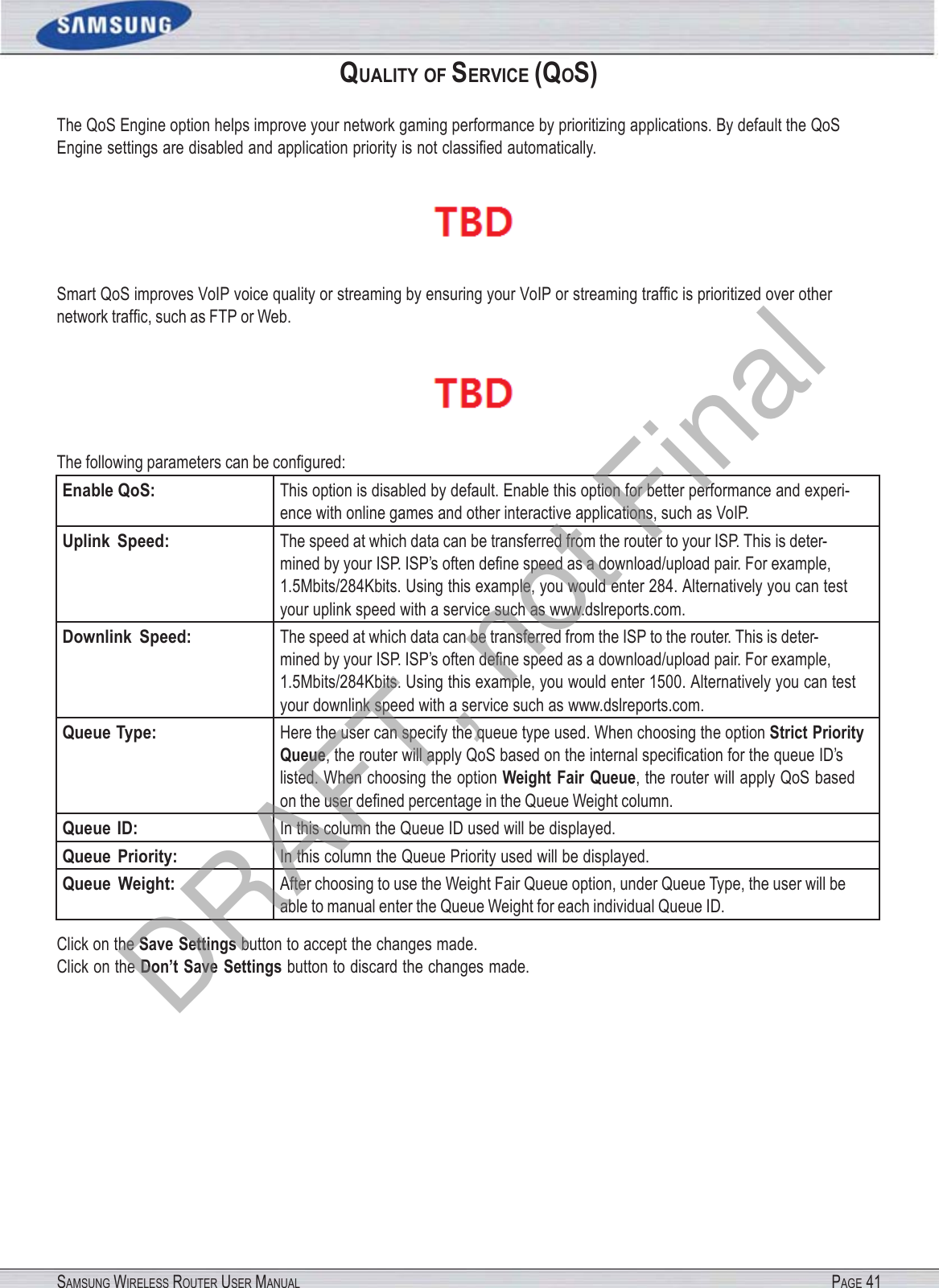 SAMSUNG WIRELESS ROUTER USER MANUAL PAGE 41QUALITY OF SERVICE (QOS) The QoS Engine option helps improve your network gaming performance by prioritizing applications. By default the QoS Engine settings are disabled and application priority is not classiﬁed automatically.  Smart QoS improves VoIP voice quality or streaming by ensuring your VoIP or streaming trafﬁc is prioritized over other network trafﬁc, such as FTP or Web.  The following parameters can be conﬁgured: Enable QoS: This option is disabled by default. Enable this option for better performance and experi- ence with online games and other interactive applications, such as VoIP. Uplink  Speed: The speed at which data can be transferred from the router to your ISP. This is deter- mined by your ISP. ISP’s often deﬁne speed as a download/upload pair. For example, 1.5Mbits/284Kbits. Using this example, you would enter 284. Alternatively you can test your uplink speed with a service such as www.dslreports.com. Downlink  Speed: The speed at which data can be transferred from the ISP to the router. This is deter- mined by your ISP. ISP’s often deﬁne speed as a download/upload pair. For example, 1.5Mbits/284Kbits. Using this example, you would enter 1500. Alternatively you can test your downlink speed with a service such as www.dslreports.com. Queue Type: Here the user can specify the queue type used. When choosing the option Strict Priority Queue, the router will apply QoS based on the internal speciﬁcation for the queue ID’s listed. When choosing the option Weight  Fair  Queue, the router will apply QoS based on the user deﬁned percentage in the Queue Weight column. Queue  ID: In this column the Queue ID used will be displayed. Queue  Priority: In this column the Queue Priority used will be displayed. Queue  Weight: After choosing to use the Weight Fair Queue option, under Queue Type, the user will be able to manual enter the Queue Weight for each individual Queue ID. Click on the Save Settings button to accept the changes made. Click on the Don’t Save Settings button to discard the changes made. DRAFT, not Final