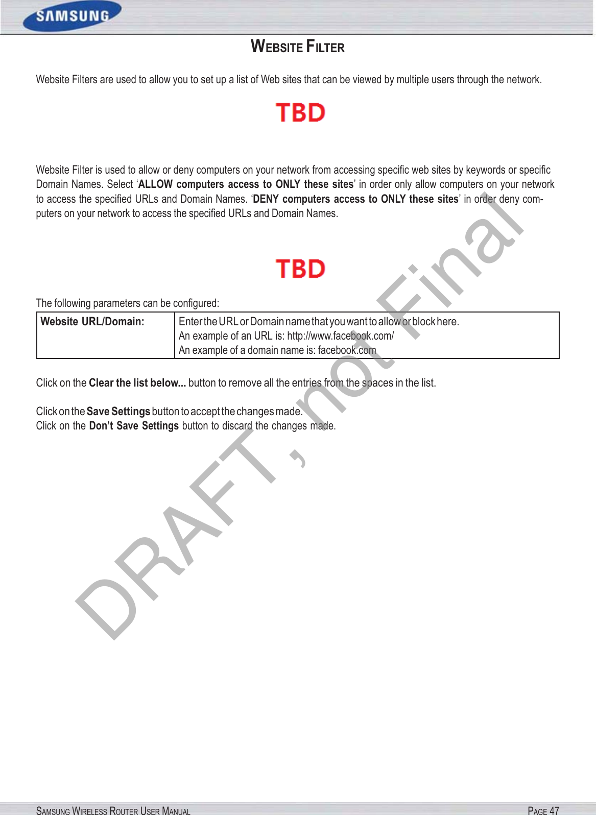 SAMSUNG WIRELESS ROUTER USER MANUAL PAGE 47WEBSITE FILTER Website Filters are used to allow you to set up a list of Web sites that can be viewed by multiple users through the network.  Website Filter is used to allow or deny computers on your network from accessing speciﬁc web sites by keywords or speciﬁc Domain Names. Select ‘ALLOW  computers  access  to  ONLY  these  sites’ in order only allow computers on your network to access the speciﬁed URLs and Domain Names. ‘DENY computers  access to ONLY these  sites’ in order deny com- puters on your network to access the speciﬁed URLs and Domain Names.  The following parameters can be conﬁgured: Website URL/Domain: Enter the URL or Domain name that you want to allow or block here. An example of an URL is: http://www.facebook.com/ An example of a domain name is: facebook.com Click on the Clear the list below... button to remove all the entries from the spaces in the list. Click on the Save Settings button to accept the changes made. Click on the Don’t Save Settings button to discard the changes made. DRAFT, not Final
