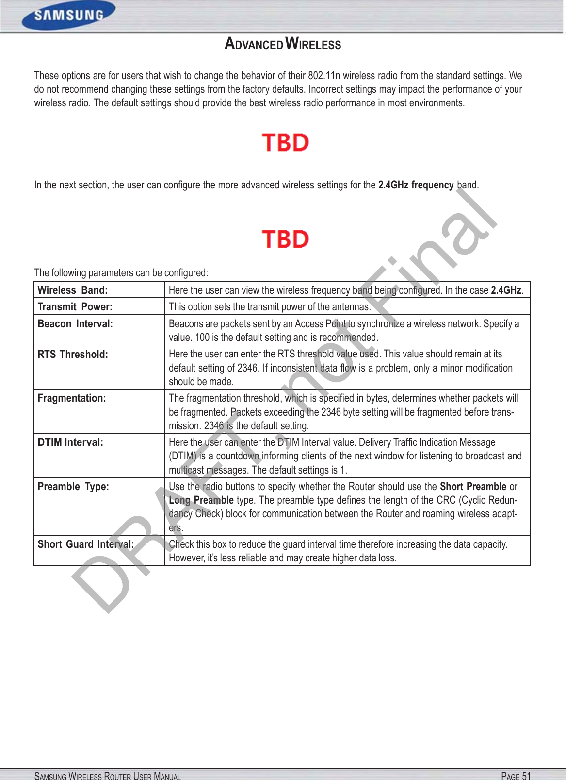 SAMSUNG WIRELESS ROUTER USER MANUAL PAGE 51ADVANCED WIRELESS These options are for users that wish to change the behavior of their 802.11n wireless radio from the standard settings. We do not recommend changing these settings from the factory defaults. Incorrect settings may impact the performance of your wireless radio. The default settings should provide the best wireless radio performance in most environments.  In the next section, the user can conﬁgure the more advanced wireless settings for the 2.4GHz frequency band.  The following parameters can be conﬁgured: Wireless  Band: Here the user can view the wireless frequency band being conﬁgured. In the case 2.4GHz.Transmit  Power: This option sets the transmit power of the antennas. Beacon  Interval: Beacons are packets sent by an Access Point to synchronize a wireless network. Specify a value. 100 is the default setting and is recommended. RTS Threshold: Here the user can enter the RTS threshold value used. This value should remain at its default setting of 2346. If inconsistent data ﬂow is a problem, only a minor modiﬁcation should be made. Fragmentation: The fragmentation threshold, which is speciﬁed in bytes, determines whether packets will be fragmented. Packets exceeding the 2346 byte setting will be fragmented before trans- mission. 2346 is the default setting. DTIM Interval: Here the user can enter the DTIM Interval value. Delivery Trafﬁc Indication Message (DTIM) is a countdown informing clients of the next window for listening to broadcast and multicast messages. The default settings is 1. Preamble  Type: Use the radio buttons to specify whether the Router should use the Short Preamble or Long Preamble type. The preamble type deﬁnes the length of the CRC (Cyclic Redun- dancy Check) block for communication between the Router and roaming wireless adapt- ers. Short  Guard Interval: Check this box to reduce the guard interval time therefore increasing the data capacity. However, it’s less reliable and may create higher data loss. DRAFT, not Final