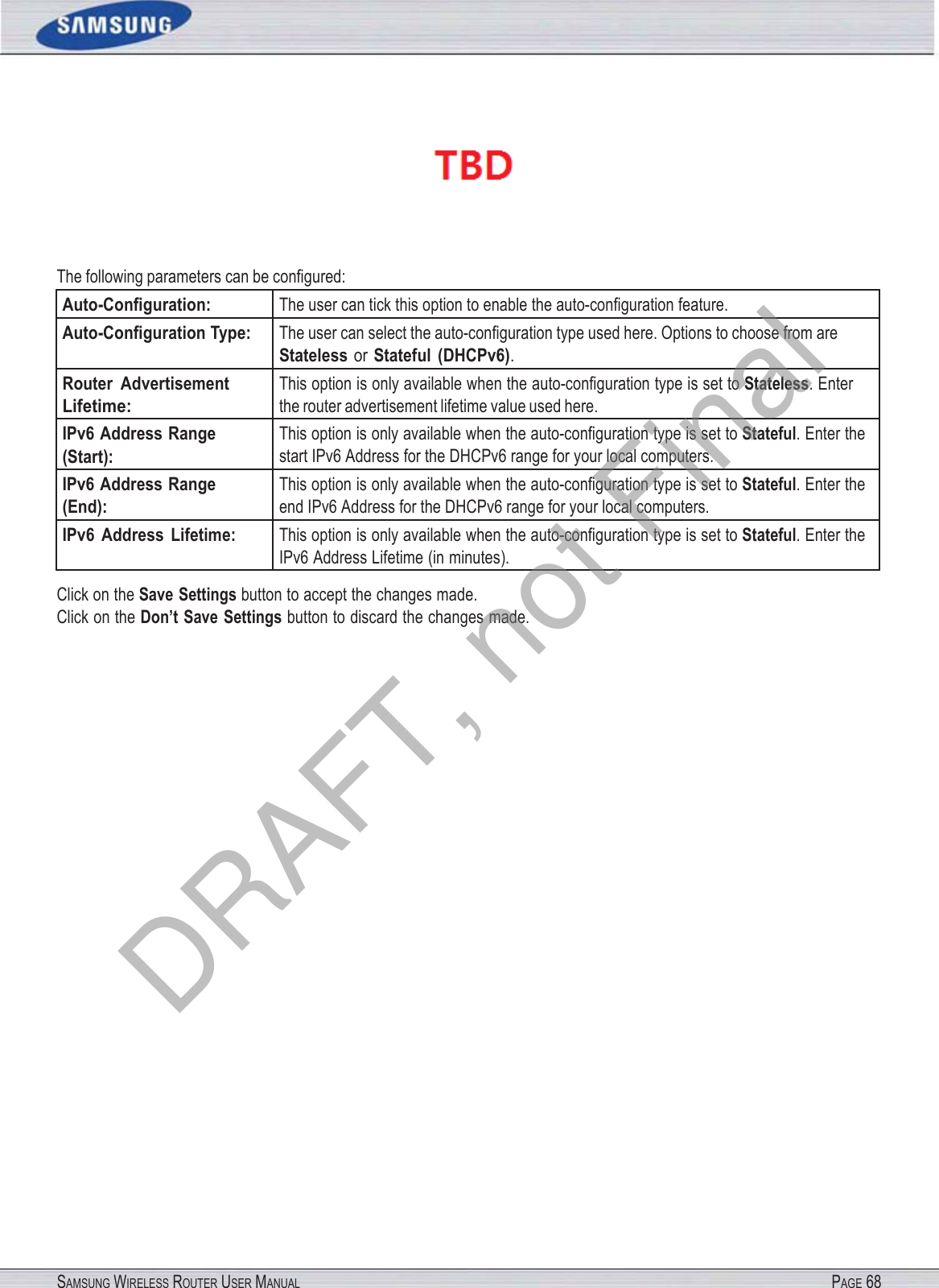 SAMSUNG WIRELESS ROUTER USER MANUAL PAGE 68  The following parameters can be conﬁgured: Auto-Conﬁguration: The user can tick this option to enable the auto-conﬁguration feature. Auto-Conﬁguration Type: The user can select the auto-conﬁguration type used here. Options to choose from are Stateless or Stateful  (DHCPv6). Router  Advertisement Lifetime: This option is only available when the auto-conﬁguration type is set to Stateless. Enter the router advertisement lifetime value used here. IPv6 Address Range (Start): This option is only available when the auto-conﬁguration type is set to Stateful. Enter the start IPv6 Address for the DHCPv6 range for your local computers. IPv6 Address Range (End): This option is only available when the auto-conﬁguration type is set to Stateful. Enter the end IPv6 Address for the DHCPv6 range for your local computers. IPv6  Address  Lifetime: This option is only available when the auto-conﬁguration type is set to Stateful. Enter the IPv6 Address Lifetime (in minutes). Click on the Save Settings button to accept the changes made. Click on the Don’t Save Settings button to discard the changes made. DRAFT, not Final