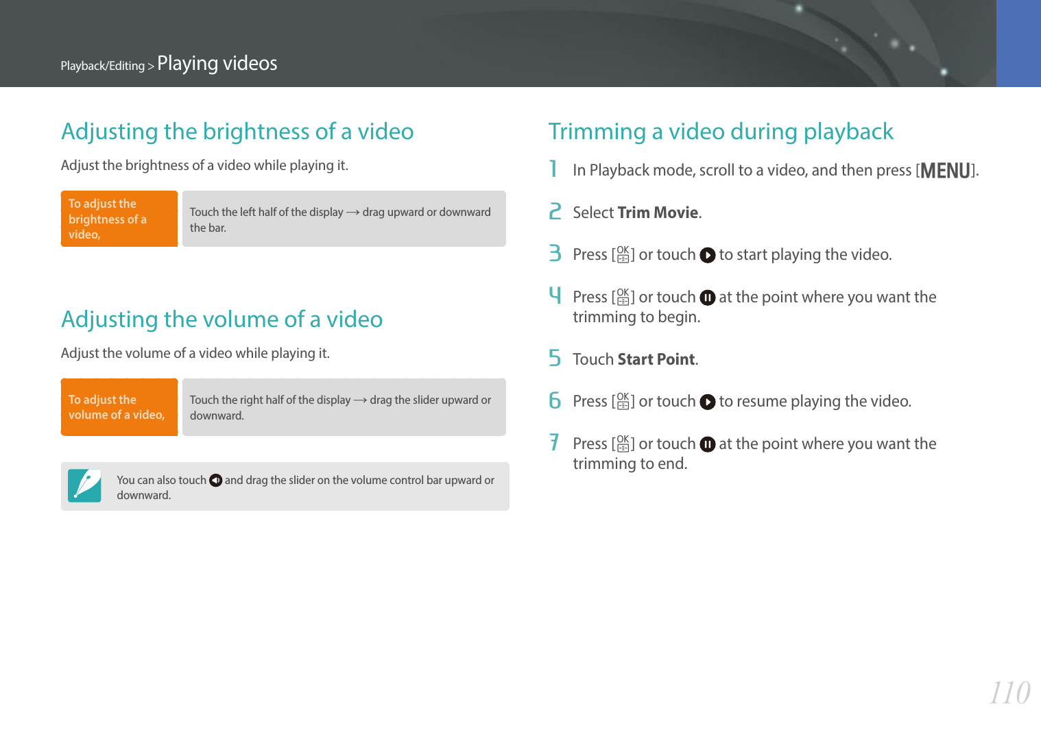 110Playback/Editing &gt; Playing videosAdjusting the brightness of a videoAdjust the brightness of a video while playing it.To adjust the brightness of a video, Touch the left half of the display ĺ drag upward or downward the bar. Adjusting the volume of a videoAdjust the volume of a video while playing it.To adjust the volume of a video, Touch the right half of the display ĺ drag the slider upward or downward. You can also touch   and drag the slider on the volume control bar upward or downward.Trimming a video during playback1  In Playback mode, scroll to a video, and then press [m].2  Select Trim Movie.3  Press [o] or touch   to start playing the video.4  Press [o] or touch   at the point where you want the trimming to begin.5  Touch Start Point.6  Press [o] or touch   to resume playing the video.7  Press [o] or touch   at the point where you want the trimming to end.