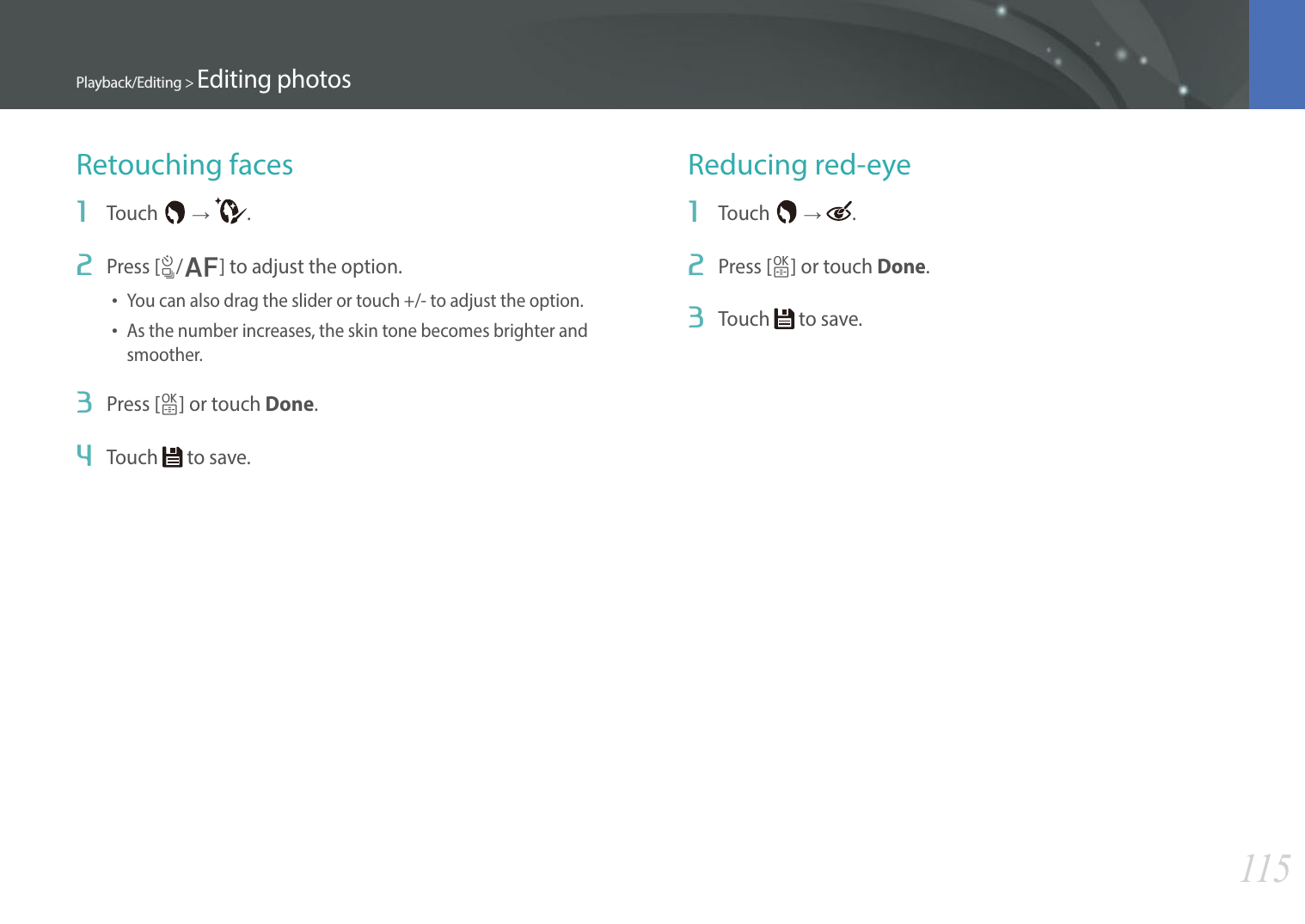 115Playback/Editing &gt; Editing photosRetouching faces1  Touch   ĺ  .2  Press [C/F] to adjust the option.• You can also drag the slider or touch +/- to adjust the option.• As the number increases, the skin tone becomes brighter and smoother.3  Press [o] or touch Done.4  Touch   to save.Reducing red-eye1  Touch   ĺ  .2  Press [o] or touch Done.3  Touch   to save.