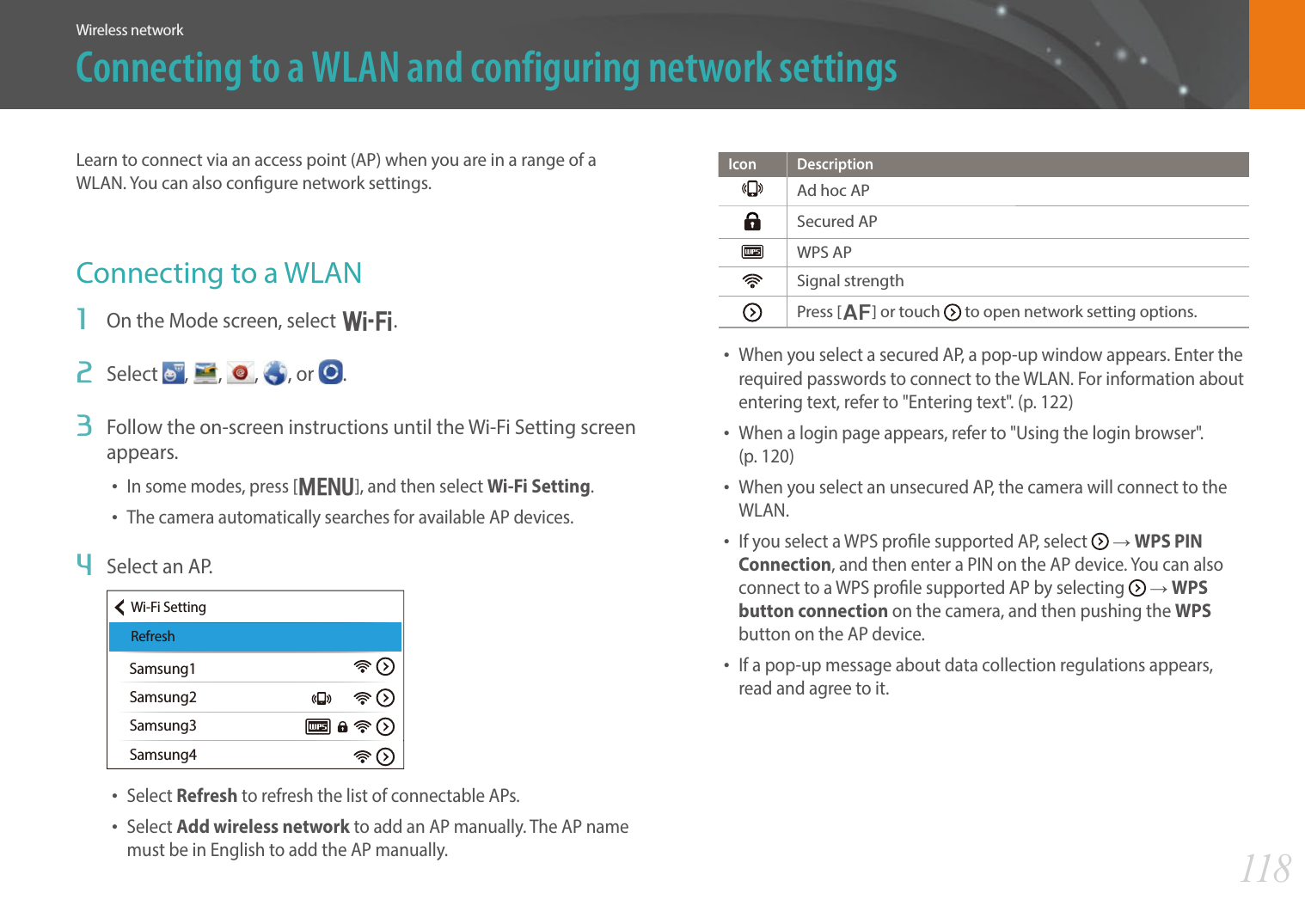 118Wireless networkConnecting to a WLAN and configuring network settingsLearn to connect via an access point (AP) when you are in a range of a WLAN. You can also congure network settings.Connecting to a WLAN1  On the Mode screen, select B.2  Select  ,  ,  , , or  .3  Follow the on-screen instructions until the Wi-Fi Setting screen appears.• In some modes, press [m], and then select Wi-Fi Setting.• The camera automatically searches for available AP devices.4  Select an AP.Samsung1Samsung2Samsung3Samsung4Wi-Fi SettingRefresh• Select Refresh to refresh the list of connectable APs.• Select Add wireless network to add an AP manually. The AP name must be in English to add the AP manually.Icon DescriptionAd hoc APSecured APWPS APSignal strengthPress [F] or touch   to open network setting options.• When you select a secured AP, a pop-up window appears. Enter the required passwords to connect to the WLAN. For information about entering text, refer to &quot;Entering text&quot;. (p. 122)• When a login page appears, refer to &quot;Using the login browser&quot;.  (p. 120)• When you select an unsecured AP, the camera will connect to the WLAN.• If you select a WPS prole supported AP, select   ĺ WPS PIN Connection, and then enter a PIN on the AP device. You can also connect to a WPS prole supported AP by selecting   ĺ WPS button connection on the camera, and then pushing the WPS button on the AP device.• If a pop-up message about data collection regulations appears, read and agree to it. 