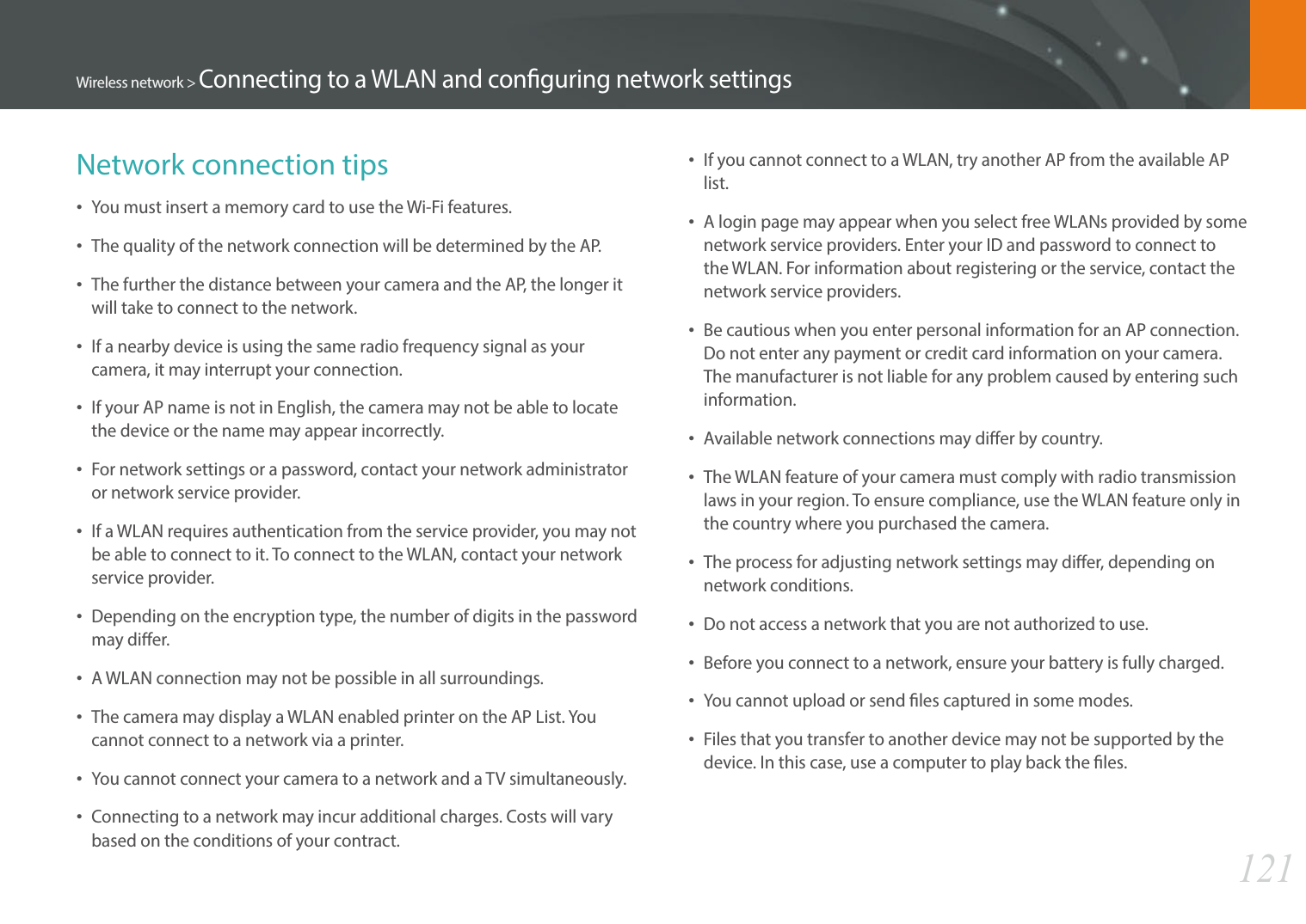 121Wireless network &gt; Connecting to a WLAN and conguring network settingsNetwork connection tips• You must insert a memory card to use the Wi-Fi features.• The quality of the network connection will be determined by the AP.• The further the distance between your camera and the AP, the longer it will take to connect to the network.• If a nearby device is using the same radio frequency signal as your camera, it may interrupt your connection.• If your AP name is not in English, the camera may not be able to locate the device or the name may appear incorrectly.• For network settings or a password, contact your network administrator or network service provider.• If a WLAN requires authentication from the service provider, you may not be able to connect to it. To connect to the WLAN, contact your network service provider.• Depending on the encryption type, the number of digits in the password may dier.• A WLAN connection may not be possible in all surroundings.• The camera may display a WLAN enabled printer on the AP List. You cannot connect to a network via a printer.• You cannot connect your camera to a network and a TV simultaneously.• Connecting to a network may incur additional charges. Costs will vary based on the conditions of your contract.• If you cannot connect to a WLAN, try another AP from the available AP list.• A login page may appear when you select free WLANs provided by some network service providers. Enter your ID and password to connect to the WLAN. For information about registering or the service, contact the network service providers.• Be cautious when you enter personal information for an AP connection. Do not enter any payment or credit card information on your camera. The manufacturer is not liable for any problem caused by entering such information.• Available network connections may dier by country.• The WLAN feature of your camera must comply with radio transmission laws in your region. To ensure compliance, use the WLAN feature only in the country where you purchased the camera.• The process for adjusting network settings may dier, depending on network conditions.• Do not access a network that you are not authorized to use.• Before you connect to a network, ensure your battery is fully charged.• You cannot upload or send les captured in some modes.• Files that you transfer to another device may not be supported by the device. In this case, use a computer to play back the les.