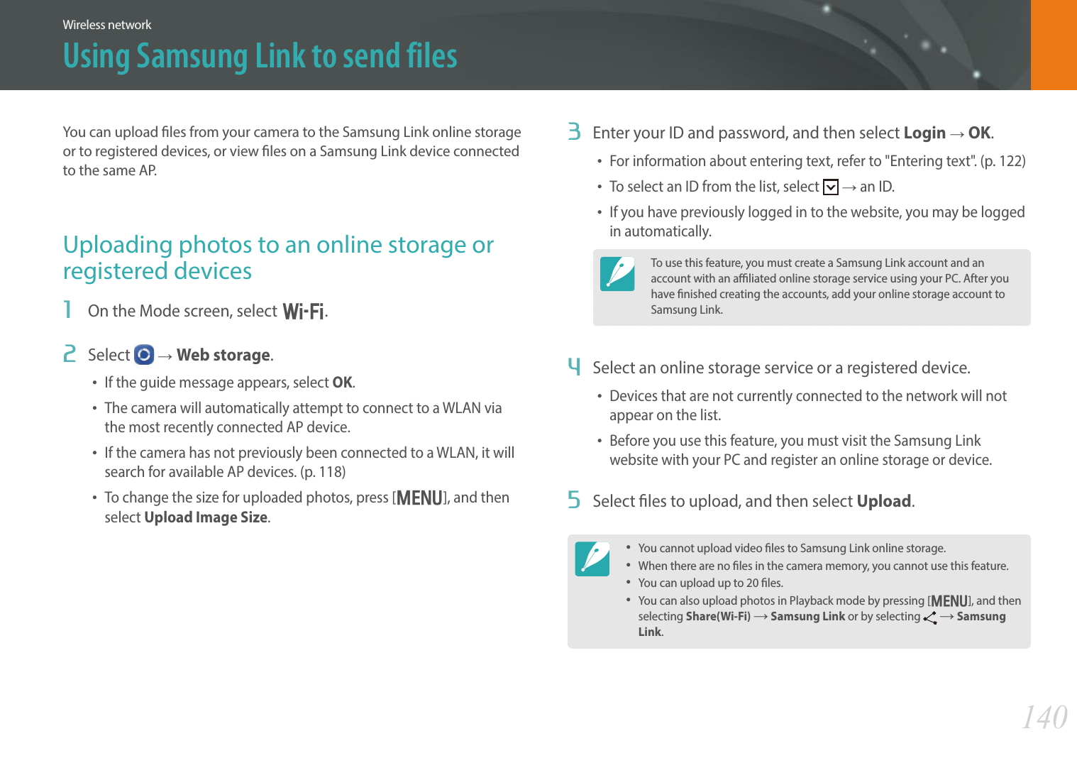 140Wireless networkUsing Samsung Link to send filesYou can upload les from your camera to the Samsung Link online storage or to registered devices, or view les on a Samsung Link device connected to the same AP.Uploading photos to an online storage or registered devices1  On the Mode screen, select B.2  Select   ĺWeb storage.• If the guide message appears, select OK.• The camera will automatically attempt to connect to a WLAN via the most recently connected AP device.• If the camera has not previously been connected to a WLAN, it will search for available AP devices. (p. 118)• To change the size for uploaded photos, press [m], and then select Upload Image Size.3  Enter your ID and password, and then select Login ĺ OK.• For information about entering text, refer to &quot;Entering text&quot;. (p. 122)• To select an ID from the list, select   ĺ an ID.• If you have previously logged in to the website, you may be logged in automatically.To use this feature, you must create a Samsung Link account and an account with an aliated online storage service using your PC. After you have nished creating the accounts, add your online storage account to Samsung Link.4  Select an online storage service or a registered device.• Devices that are not currently connected to the network will not appear on the list. • Before you use this feature, you must visit the Samsung Link website with your PC and register an online storage or device. 5  Select les to upload, and then select Upload. • You cannot upload video les to Samsung Link online storage.• When there are no les in the camera memory, you cannot use this feature.• You can upload up to 20 les.• You can also upload photos in Playback mode by pressing [m], and then selecting Share(Wi-Fi) ĺ Samsung Link or by selecting   ĺ Samsung Link.
