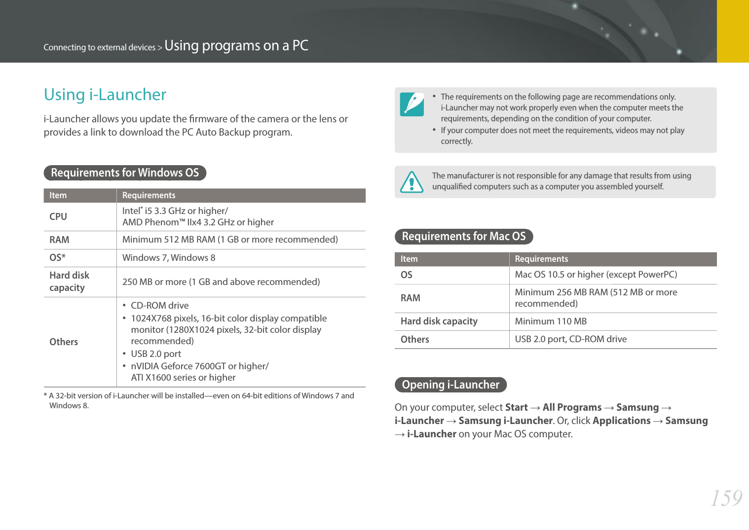 159Connecting to external devices &gt; Using programs on a PCUsing i-Launcheri-Launcher allows you update the rmware of the camera or the lens or provides a link to download the PC Auto Backup program. Requirements for Windows OSItem RequirementsCPUIntel® i5 3.3 GHz or higher/ AMD Phenom™ IIx4 3.2 GHz or higherRAMMinimum 512 MB RAM (1 GB or more recommended)OS*Windows 7, Windows 8Hard disk capacity250 MB or more (1 GB and above recommended)Others•  CD-ROM drive•  1024X768 pixels, 16-bit color display compatible monitor (1280X1024 pixels, 32-bit color display recommended)•  USB 2.0 port•  nVIDIA Geforce 7600GT or higher/  ATI X1600 series or higher*  A 32-bit version of i-Launcher will be installed—even on 64-bit editions of Windows 7 and Windows 8. • The requirements on the following page are recommendations only. i-Launcher may not work properly even when the computer meets the requirements, depending on the condition of your computer.• If your computer does not meet the requirements, videos may not play correctly.The manufacturer is not responsible for any damage that results from using unqualied computers such as a computer you assembled yourself.Requirements for Mac OSItem RequirementsOSMac OS 10.5 or higher (except PowerPC)RAMMinimum 256 MB RAM (512 MB or more recommended)Hard disk capacityMinimum 110 MBOthersUSB 2.0 port, CD-ROM driveOpening i-LauncherOn your computer, select Start ĺ All Programs ĺ Samsung ĺ i-Launcher ĺ Samsung i-Launcher. Or, click Applications ĺ Samsung ĺ i-Launcher on your Mac OS computer.