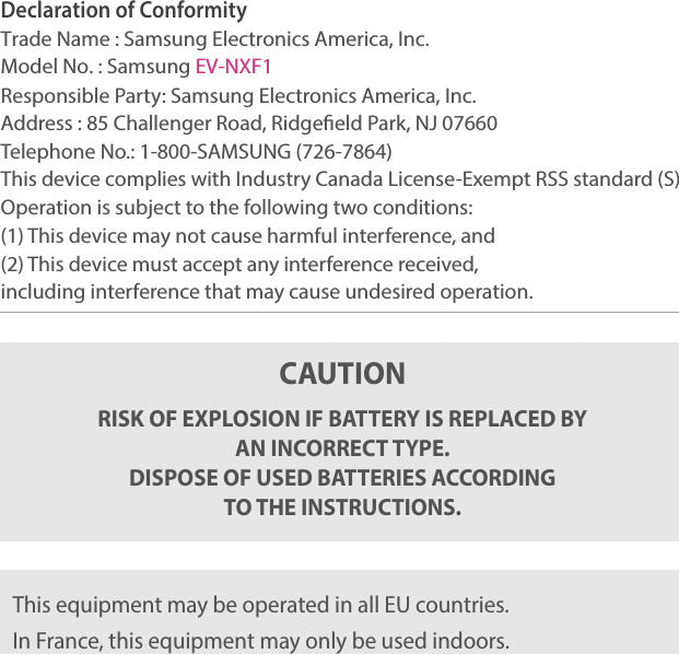 193Declaration of Conformity Trade Name : Samsung Electronics America, Inc.Model No. : Samsung EV-NXF1Responsible Party: Samsung Electronics America, Inc.Address : 85 Challenger Road, Ridgeeld Park, NJ 07660Telephone No.: 1-800-SAMSUNG (726-7864)This device complies with Industry Canada License-Exempt RSS standard (S) Operation is subject to the following two conditions:(1) This device may not cause harmful interference, and(2) This device must accept any interference received,including interference that may cause undesired operation.CAUTIONRISK OF EXPLOSION IF BATTERY IS REPLACED BY  AN INCORRECT TYPE. DISPOSE OF USED BATTERIES ACCORDING TO THE INSTRUCTIONS.This equipment may be operated in all EU countries.In France, this equipment may only be used indoors.