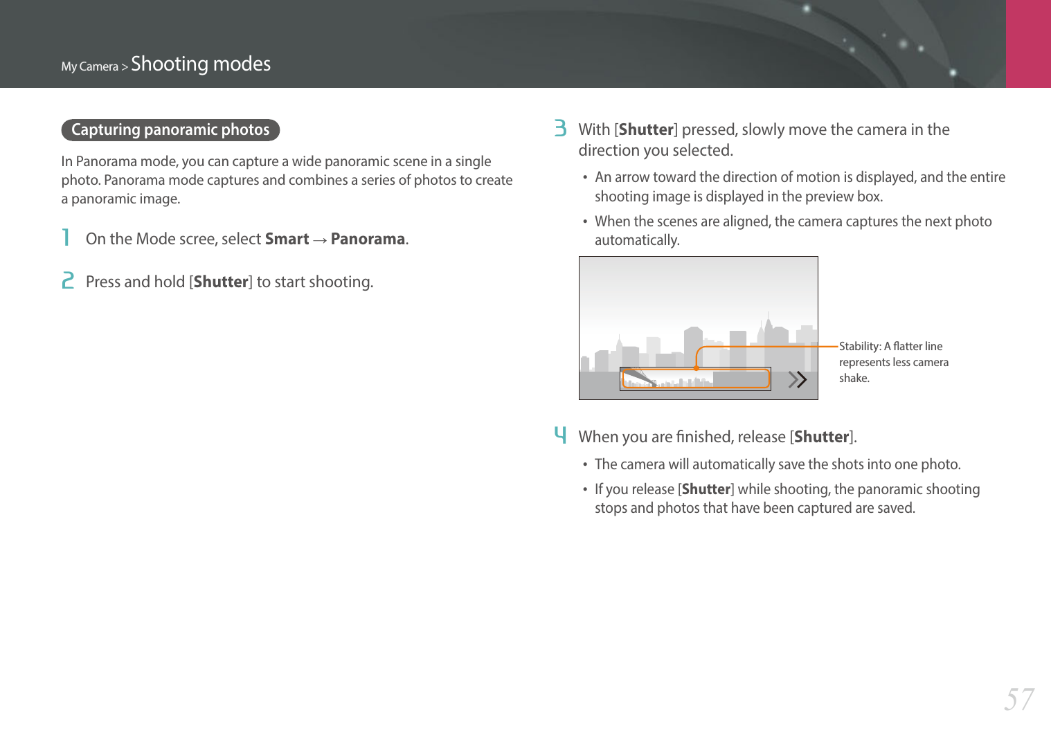 My Camera &gt; Shooting modes57Capturing panoramic photosIn Panorama mode, you can capture a wide panoramic scene in a single photo. Panorama mode captures and combines a series of photos to create a panoramic image. 1  On the Mode scree, select Smart ĺ Panorama.2  Press and hold [Shutter] to start shooting.3  With [Shutter] pressed, slowly move the camera in the direction you selected.• An arrow toward the direction of motion is displayed, and the entire shooting image is displayed in the preview box.• When the scenes are aligned, the camera captures the next photo automatically.Stability: A atter line represents less camera shake. 4  When you are nished, release [Shutter].• The camera will automatically save the shots into one photo.• If you release [Shutter] while shooting, the panoramic shooting stops and photos that have been captured are saved.