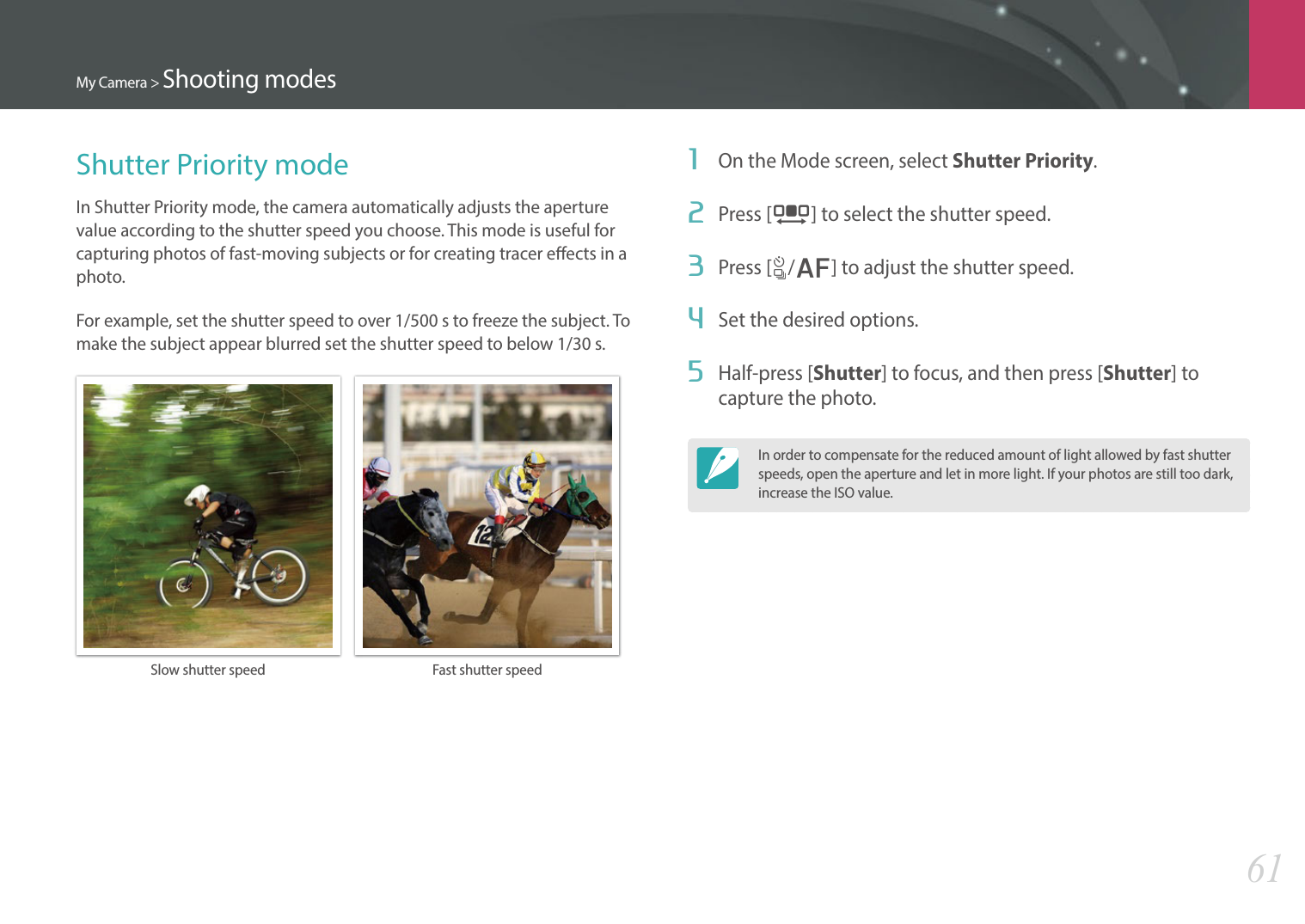 My Camera &gt; Shooting modes61Shutter Priority modeIn Shutter Priority mode, the camera automatically adjusts the aperture value according to the shutter speed you choose. This mode is useful for capturing photos of fast-moving subjects or for creating tracer eects in a photo.For example, set the shutter speed to over 1/500 s to freeze the subject. To make the subject appear blurred set the shutter speed to below 1/30 s.Slow shutter speed Fast shutter speed1  On the Mode screen, select Shutter Priority.2  Press [I] to select the shutter speed.3  Press [C/F] to adjust the shutter speed.4  Set the desired options. 5  Half-press [Shutter] to focus, and then press [Shutter] to capture the photo.In order to compensate for the reduced amount of light allowed by fast shutter speeds, open the aperture and let in more light. If your photos are still too dark, increase the ISO value.