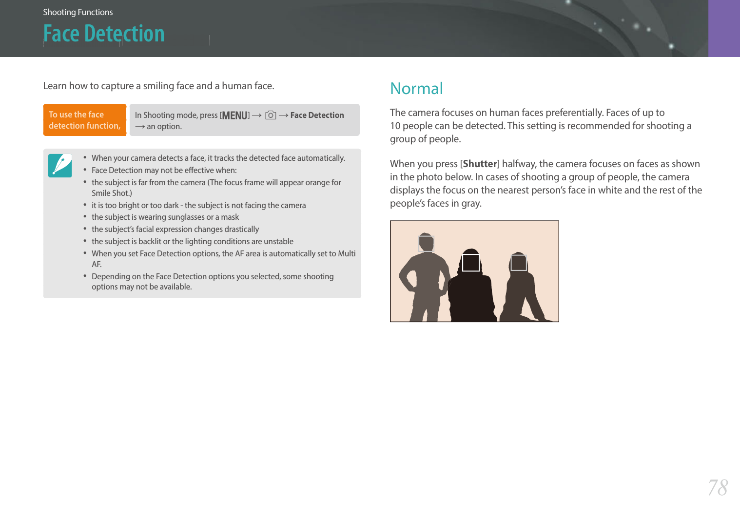 78Shooting Functions &gt; Face Detection78Shooting Functions &gt; Face DetectionShooting FunctionsFace DetectionLearn how to capture a smiling face and a human face.To use the face detection function, In Shooting mode, press [m] ĺb ĺ Face Detection ĺ an option.• When your camera detects a face, it tracks the detected face automatically.• Face Detection may not be eective when:• the subject is far from the camera (The focus frame will appear orange for Smile Shot.)• it is too bright or too dark - the subject is not facing the camera• the subject is wearing sunglasses or a mask • the subject’s facial expression changes drastically • the subject is backlit or the lighting conditions are unstable • When you set Face Detection options, the AF area is automatically set to Multi AF. • Depending on the Face Detection options you selected, some shooting options may not be available.NormalThe camera focuses on human faces preferentially. Faces of up to  10 people can be detected. This setting is recommended for shooting a group of people.When you press [Shutter] halfway, the camera focuses on faces as shown in the photo below. In cases of shooting a group of people, the camera displays the focus on the nearest person’s face in white and the rest of the people’s faces in gray.