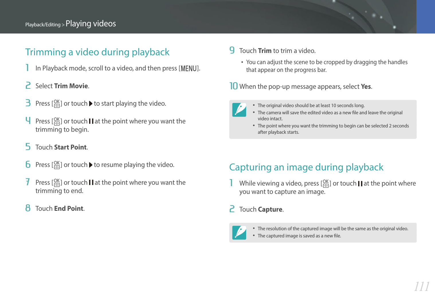111Playback/Editing &gt; Playing videos9  Touch Trim to trim a video.You can adjust the scene to be cropped by dragging the handles that appear on the progress bar.10 When the pop-up message appears, select Ye s.The original video should be at least 10 seconds long.The camera will save the edited video as a new le and leave the original video intact.The point where you want the trimming to begin can be selected 2 seconds after playback starts.Capturing an image during playback1  While viewing a video, press [o] or touch   at the point where you want to capture an image.2  Touch Capture.The resolution of the captured image will be the same as the original video.The captured image is saved as a new le.Trimming a video during playback1  In Playback mode, scroll to a video, and then press [m].2  Select Trim Movie.3  Press [o] or touch   to start playing the video.4  Press [o] or touch   at the point where you want the trimming to begin.5  Touch Start Point.6  Press [o] or touch   to resume playing the video.7  Press [o] or touch   at the point where you want the trimming to end.8  Touch End Point.