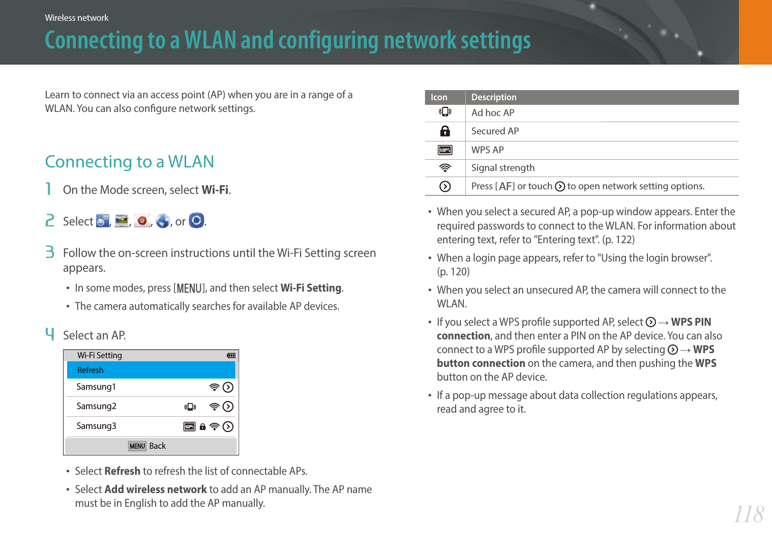118Wireless networkConnecting to a WLAN and configuring network settingsLearn to connect via an access point (AP) when you are in a range of a WLAN. You can also congure network settings.Connecting to a WLAN1  On the Mode screen, select Wi-Fi.2  Select  ,  ,  , , or  .3  Follow the on-screen instructions until the Wi-Fi Setting screen appears.In some modes, press [m], and then select Wi-Fi Setting.The camera automatically searches for available AP devices.4  Select an AP.Samsung1Samsung2Samsung3Wi-Fi SettingRefreshBackSelect Refresh to refresh the list of connectable APs.Select Add wireless network to add an AP manually. The AP name must be in English to add the AP manually.Icon DescriptionAd hoc APSecured APWPS APSignal strengthPress [F] or touch   to open network setting options.When you select a secured AP, a pop-up window appears. Enter the required passwords to connect to the WLAN. For information about entering text, refer to &quot;Entering text&quot;. (p. 122)When a login page appears, refer to &quot;Using the login browser&quot;.  (p. 120)When you select an unsecured AP, the camera will connect to the WLAN.If you select a WPS prole supported AP, select   ĺ WPS PIN connection, and then enter a PIN on the AP device. You can also connect to a WPS prole supported AP by selecting   ĺ WPS button connection on the camera, and then pushing the WPS button on the AP device.If a pop-up message about data collection regulations appears, read and agree to it. 