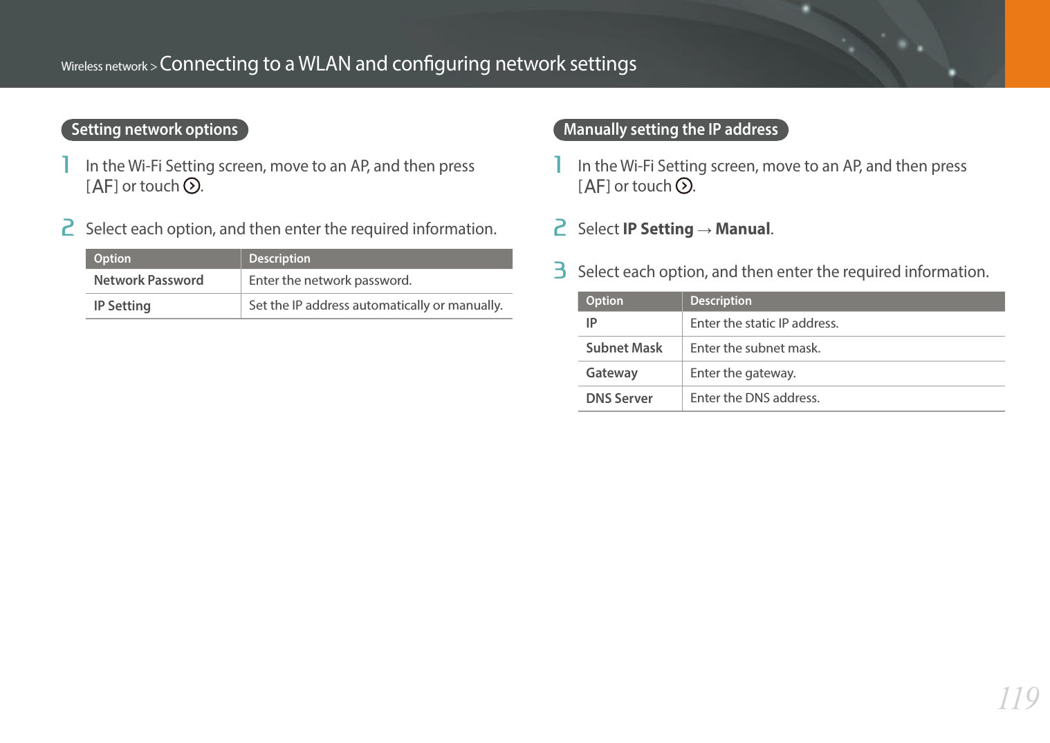 119Wireless network &gt; Connecting to a WLAN and conguring network settingsSetting network options1  In the Wi-Fi Setting screen, move to an AP, and then press [F] or touch  .2  Select each option, and then enter the required information.Option DescriptionNetwork PasswordEnter the network password.IP SettingSet the IP address automatically or manually.Manually setting the IP address1  In the Wi-Fi Setting screen, move to an AP, and then press [F] or touch  .2  Select IP Setting ĺ Manual.3  Select each option, and then enter the required information.Option DescriptionIPEnter the static IP address.Subnet MaskEnter the subnet mask.GatewayEnter the gateway.DNS ServerEnter the DNS address.