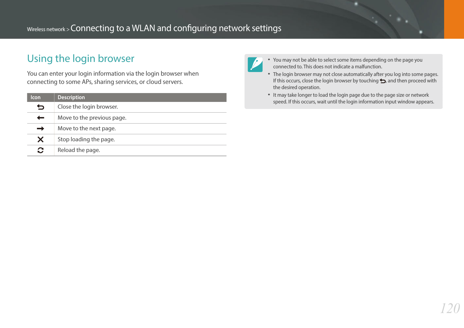120Wireless network &gt; Connecting to a WLAN and conguring network settingsUsing the login browserYou can enter your login information via the login browser when connecting to some APs, sharing services, or cloud servers.Icon DescriptionClose the login browser.Move to the previous page.Move to the next page.Stop loading the page.Reload the page.You may not be able to select some items depending on the page you connected to. This does not indicate a malfunction.The login browser may not close automatically after you log into some pages. If this occurs, close the login browser by touching  , and then proceed with the desired operation.It may take longer to load the login page due to the page size or network speed. If this occurs, wait until the login information input window appears.