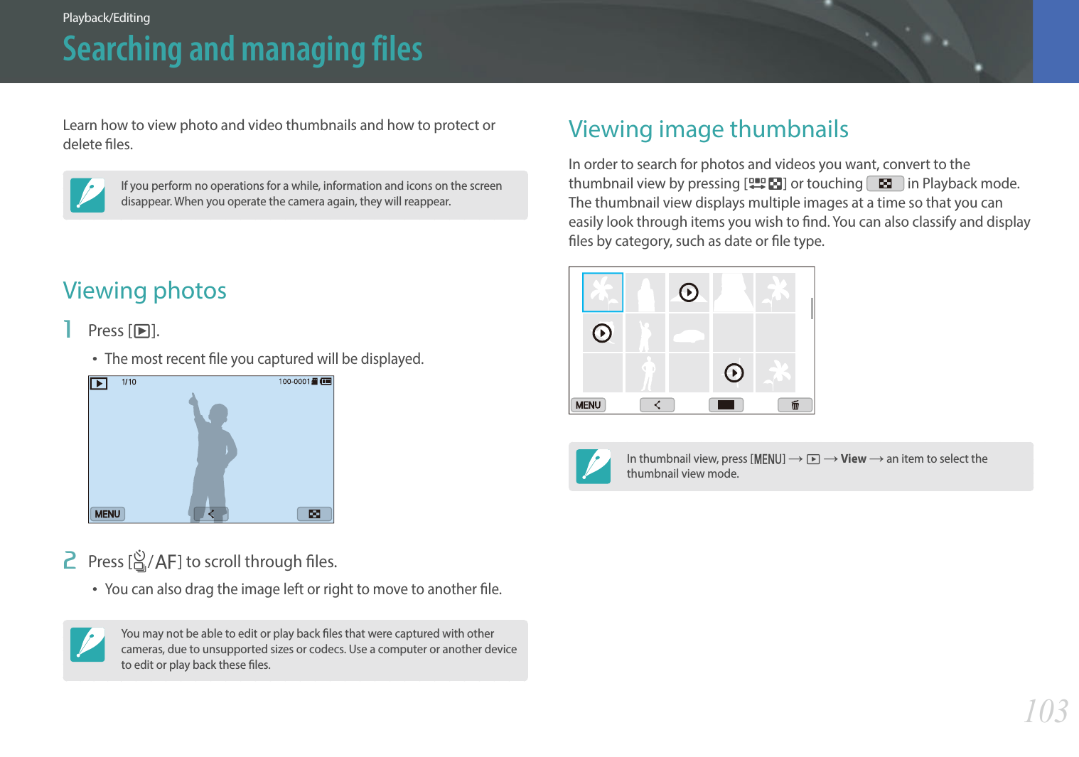 103Playback/EditingLearn how to view photo and video thumbnails and how to protect or delete les.If you perform no operations for a while, information and icons on the screen disappear. When you operate the camera again, they will reappear.Viewing photos1  Press [y].The most recent le you captured will be displayed.2  Press [C/F] to scroll through les.You can also drag the image left or right to move to another le.You may not be able to edit or play back les that were captured with other cameras, due to unsupported sizes or codecs. Use a computer or another device to edit or play back these les.Viewing image thumbnailsIn order to search for photos and videos you want, convert to the thumbnail view by pressing [I] or touching   in Playback mode. The thumbnail view displays multiple images at a time so that you can easily look through items you wish to nd. You can also classify and display les by category, such as date or le type.In thumbnail view, press [m] ĺ z ĺ View ĺ an item to select the thumbnail view mode. Searching and managing files