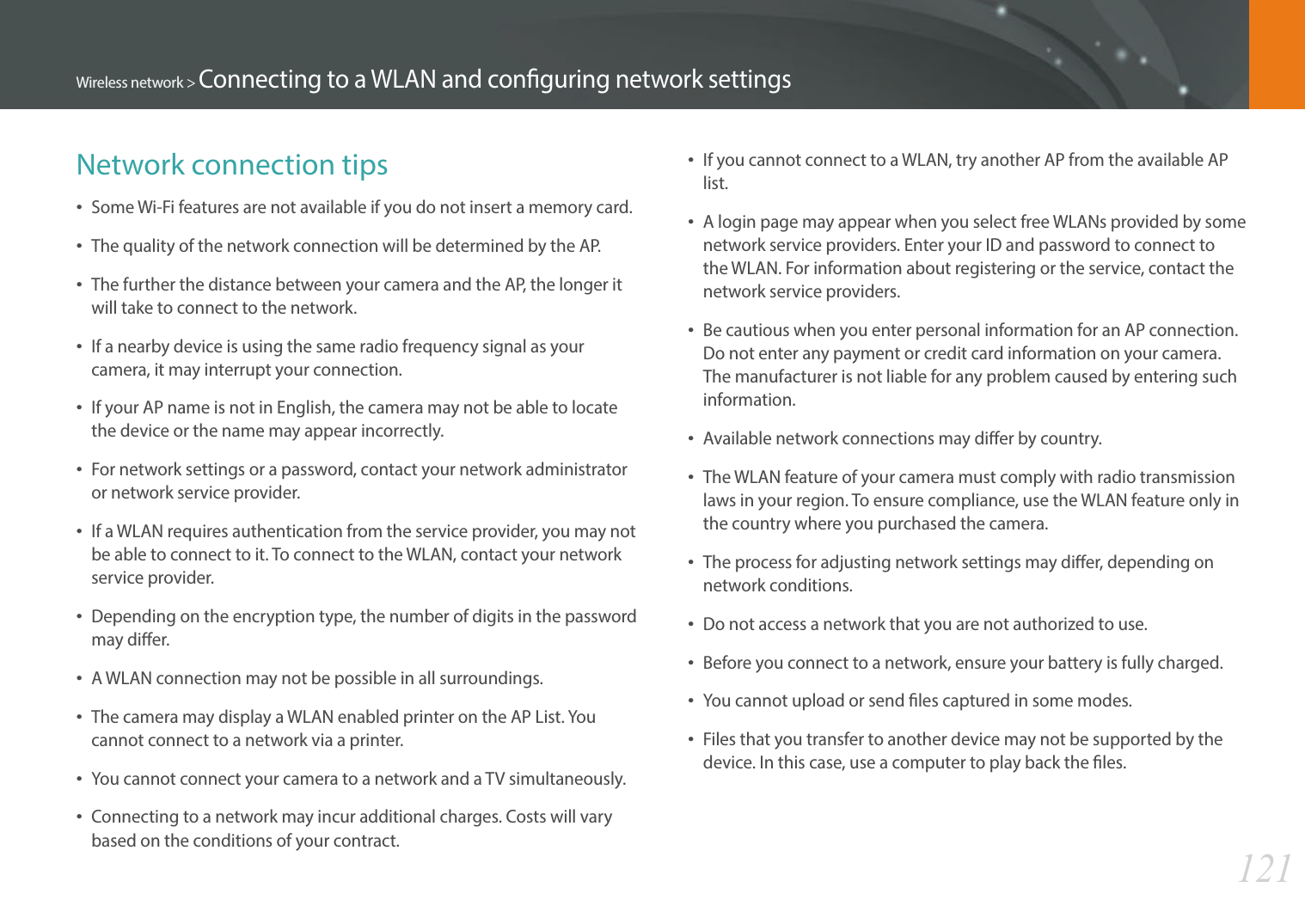 121Wireless network &gt; Connecting to a WLAN and conguring network settingsNetwork connection tipsSome Wi-Fi features are not available if you do not insert a memory card. The quality of the network connection will be determined by the AP.The further the distance between your camera and the AP, the longer it will take to connect to the network.If a nearby device is using the same radio frequency signal as your camera, it may interrupt your connection.If your AP name is not in English, the camera may not be able to locate the device or the name may appear incorrectly.For network settings or a password, contact your network administrator or network service provider.If a WLAN requires authentication from the service provider, you may not be able to connect to it. To connect to the WLAN, contact your network service provider.Depending on the encryption type, the number of digits in the password may dier.A WLAN connection may not be possible in all surroundings.The camera may display a WLAN enabled printer on the AP List. You cannot connect to a network via a printer.You cannot connect your camera to a network and a TV simultaneously.Connecting to a network may incur additional charges. Costs will vary based on the conditions of your contract.If you cannot connect to a WLAN, try another AP from the available AP list.A login page may appear when you select free WLANs provided by some network service providers. Enter your ID and password to connect to the WLAN. For information about registering or the service, contact the network service providers.Be cautious when you enter personal information for an AP connection. Do not enter any payment or credit card information on your camera. The manufacturer is not liable for any problem caused by entering such information.Available network connections may dier by country.The WLAN feature of your camera must comply with radio transmission laws in your region. To ensure compliance, use the WLAN feature only in the country where you purchased the camera.The process for adjusting network settings may dier, depending on network conditions.Do not access a network that you are not authorized to use.Before you connect to a network, ensure your battery is fully charged.You cannot upload or send les captured in some modes.Files that you transfer to another device may not be supported by the device. In this case, use a computer to play back the les.