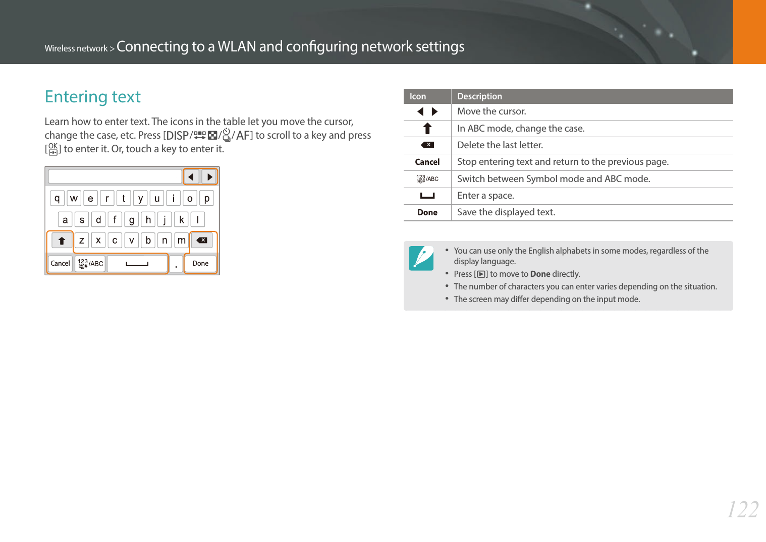 122Wireless network &gt; Connecting to a WLAN and conguring network settingsEntering textLearn how to enter text. The icons in the table let you move the cursor, change the case, etc. Press [D/I/C/F] to scroll to a key and press [o] to enter it. Or, touch a key to enter it.XDoneCancelIcon DescriptionMove the cursor.In ABC mode, change the case.XDelete the last letter.CancelStop entering text and return to the previous page.Switch between Symbol mode and ABC mode.Enter a space.DoneSave the displayed text.You can use only the English alphabets in some modes, regardless of the display language.Press [y] to move to Done directly.The number of characters you can enter varies depending on the situation.The screen may dier depending on the input mode.