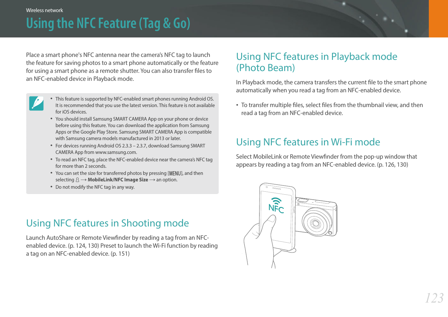 123Wireless networkUsing the NFC Feature (Tag &amp; Go)Using NFC features in Playback mode  (Photo Beam)In Playback mode, the camera transfers the current le to the smart phone automatically when you read a tag from an NFC-enabled device.To transfer multiple les, select les from the thumbnail view, and then read a tag from an NFC-enabled device.Using NFC features in Wi-Fi modeSelect MobileLink or Remote Viewnder from the pop-up window that appears by reading a tag from an NFC-enabled device. (p. 126, 130)Place a smart phone&apos;s NFC antenna near the camera’s NFC tag to launch the feature for saving photos to a smart phone automatically or the feature for using a smart phone as a remote shutter. You can also transfer les to an NFC-enabled device in Playback mode. This feature is supported by NFC-enabled smart phones running Android OS. It is recommended that you use the latest version. This feature is not available for iOS devices.You should install Samsung SMART CAMERA App on your phone or device before using this feature. You can download the application from Samsung Apps or the Google Play Store. Samsung SMART CAMERA App is compatible with Samsung camera models manufactured in 2013 or later.For devices running Android OS 2.3.3 – 2.3.7, download Samsung SMART CAMERA App from www.samsung.com.To read an NFC tag, place the NFC-enabled device near the camera’s NFC tag for more than 2 seconds.You can set the size for transferred photos by pressing [m], and then selecting d ĺ MobileLink/NFC Image Size ĺ an option. Do not modify the NFC tag in any way.Using NFC features in Shooting modeLaunch AutoShare or Remote Viewnder by reading a tag from an NFC-enabled device. (p. 124, 130) Preset to launch the Wi-Fi function by reading a tag on an NFC-enabled device. (p. 151)