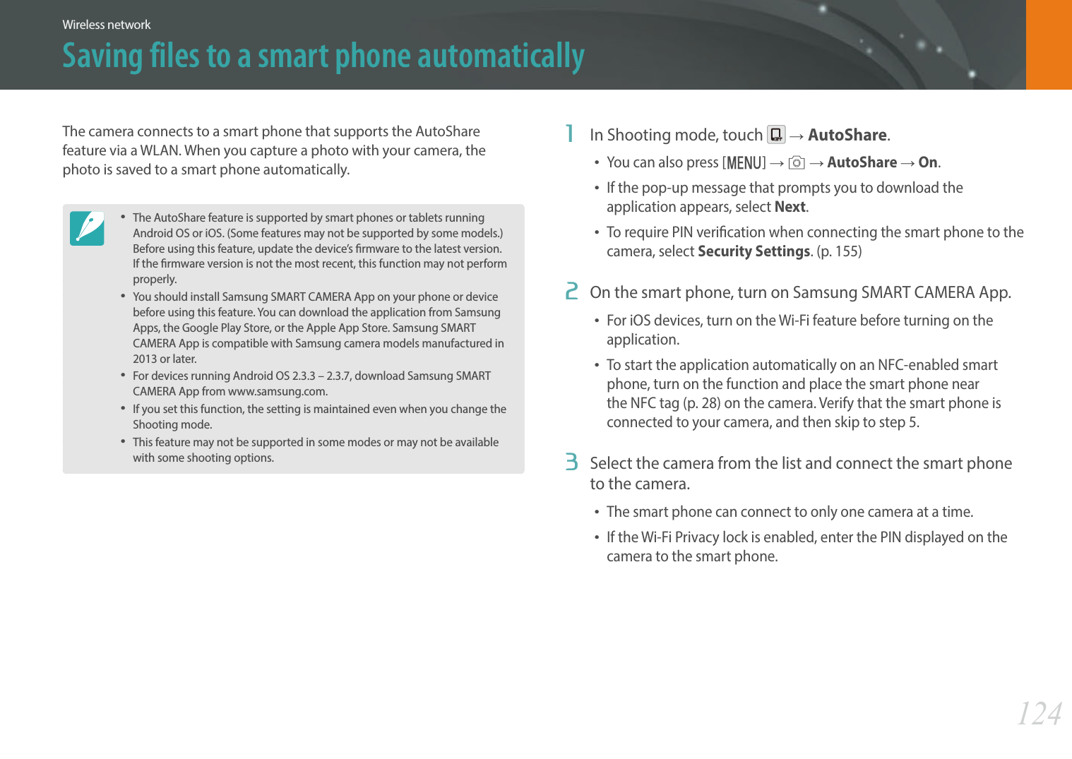 124Wireless networkSaving files to a smart phone automaticallyThe camera connects to a smart phone that supports the AutoShare feature via a WLAN. When you capture a photo with your camera, the photo is saved to a smart phone automatically.The AutoShare feature is supported by smart phones or tablets running Android OS or iOS. (Some features may not be supported by some models.) Before using this feature, update the device’s rmware to the latest version. If the rmware version is not the most recent, this function may not perform properly. You should install Samsung SMART CAMERA App on your phone or device before using this feature. You can download the application from Samsung Apps, the Google Play Store, or the Apple App Store. Samsung SMART CAMERA App is compatible with Samsung camera models manufactured in 2013 or later. For devices running Android OS 2.3.3 – 2.3.7, download Samsung SMART CAMERA App from www.samsung.com.If you set this function, the setting is maintained even when you change the Shooting mode.This feature may not be supported in some modes or may not be available with some shooting options.1  In Shooting mode, touch   ĺAutoShare.You can also press [m] ĺ b ĺ AutoShare ĺ On.If the pop-up message that prompts you to download the application appears, select Next.To require PIN verication when connecting the smart phone to the camera, select Security Settings. (p. 155)2  On the smart phone, turn on Samsung SMART CAMERA App.For iOS devices, turn on the Wi-Fi feature before turning on the application.To start the application automatically on an NFC-enabled smart phone, turn on the function and place the smart phone near the NFC tag (p. 28) on the camera. Verify that the smart phone is connected to your camera, and then skip to step 5.3  Select the camera from the list and connect the smart phone to the camera.The smart phone can connect to only one camera at a time.If the Wi-Fi Privacy lock is enabled, enter the PIN displayed on the camera to the smart phone.