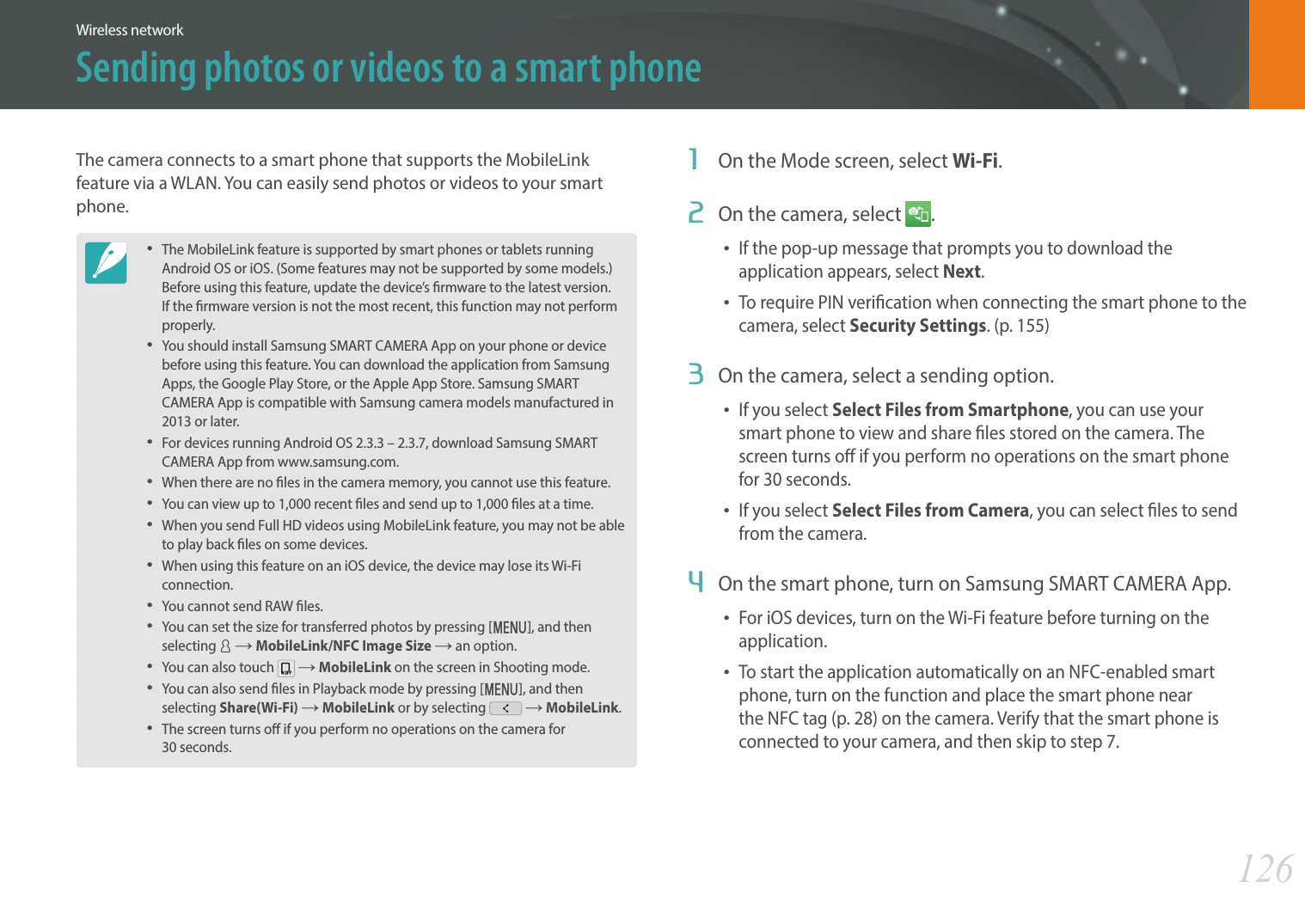 126Wireless networkThe camera connects to a smart phone that supports the MobileLink feature via a WLAN. You can easily send photos or videos to your smart phone.The MobileLink feature is supported by smart phones or tablets running Android OS or iOS. (Some features may not be supported by some models.) Before using this feature, update the device’s rmware to the latest version. If the rmware version is not the most recent, this function may not perform properly. You should install Samsung SMART CAMERA App on your phone or device before using this feature. You can download the application from Samsung Apps, the Google Play Store, or the Apple App Store. Samsung SMART CAMERA App is compatible with Samsung camera models manufactured in 2013 or later. For devices running Android OS 2.3.3 – 2.3.7, download Samsung SMART CAMERA App from www.samsung.com.When there are no les in the camera memory, you cannot use this feature.You can view up to 1,000 recent les and send up to 1,000 les at a time.When you send Full HD videos using MobileLink feature, you may not be able to play back les on some devices.When using this feature on an iOS device, the device may lose its Wi-Fi connection.You cannot send RAW les. You can set the size for transferred photos by pressing [m], and then selecting d ĺ MobileLink/NFC Image Size ĺ an option. You can also touch   ĺ MobileLink on the screen in Shooting mode.You can also send les in Playback mode by pressing [m], and then selecting Share(Wi-Fi) ĺ MobileLink or by selecting   ĺ MobileLink.The screen turns o if you perform no operations on the camera for  30 seconds.1  On the Mode screen, select Wi-Fi.2  On the camera, select  .If the pop-up message that prompts you to download the application appears, select Next.To require PIN verication when connecting the smart phone to the camera, select Security Settings. (p. 155)3  On the camera, select a sending option. If you select Select Files from Smartphone, you can use your smart phone to view and share les stored on the camera. The screen turns o if you perform no operations on the smart phone for 30 seconds. If you select Select Files from Camera, you can select les to send from the camera. 4  On the smart phone, turn on Samsung SMART CAMERA App.For iOS devices, turn on the Wi-Fi feature before turning on the application.To start the application automatically on an NFC-enabled smart phone, turn on the function and place the smart phone near the NFC tag (p. 28) on the camera. Verify that the smart phone is connected to your camera, and then skip to step 7.Sending photos or videos to a smart phone