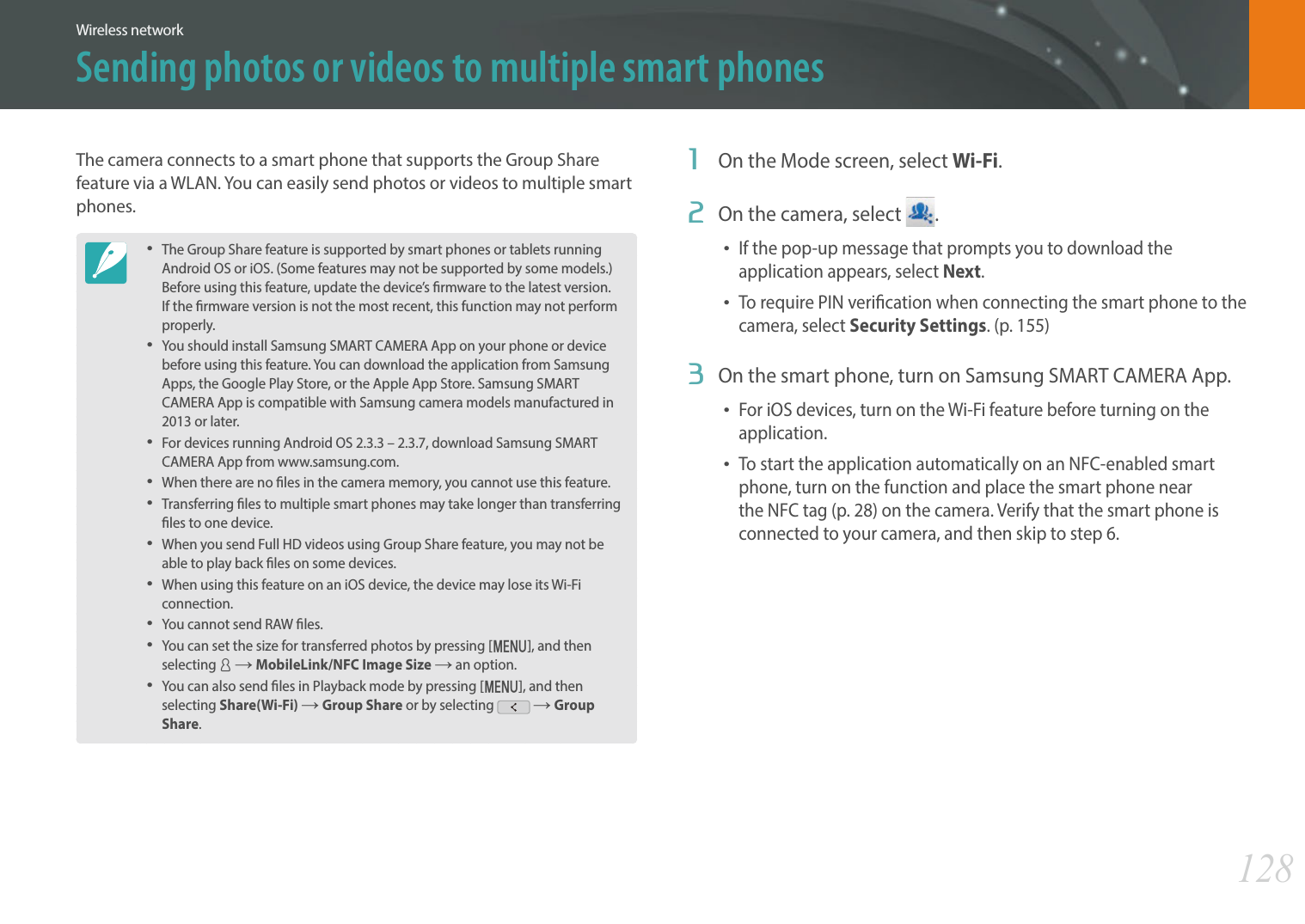 128Wireless networkSending photos or videos to multiple smart phonesThe camera connects to a smart phone that supports the Group Share feature via a WLAN. You can easily send photos or videos to multiple smart phones.The Group Share feature is supported by smart phones or tablets running Android OS or iOS. (Some features may not be supported by some models.) Before using this feature, update the device’s rmware to the latest version. If the rmware version is not the most recent, this function may not perform properly. You should install Samsung SMART CAMERA App on your phone or device before using this feature. You can download the application from Samsung Apps, the Google Play Store, or the Apple App Store. Samsung SMART CAMERA App is compatible with Samsung camera models manufactured in 2013 or later. For devices running Android OS 2.3.3 – 2.3.7, download Samsung SMART CAMERA App from www.samsung.com.When there are no les in the camera memory, you cannot use this feature.Transferring les to multiple smart phones may take longer than transferring les to one device. When you send Full HD videos using Group Share feature, you may not be able to play back les on some devices.When using this feature on an iOS device, the device may lose its Wi-Fi connection.You cannot send RAW les. You can set the size for transferred photos by pressing [m], and then selecting d ĺ MobileLink/NFC Image Size ĺ an option. You can also send les in Playback mode by pressing [m], and then selecting Share(Wi-Fi) ĺ Group Share or by selecting   ĺ Group Share.1  On the Mode screen, select Wi-Fi.2  On the camera, select  .If the pop-up message that prompts you to download the application appears, select Next.To require PIN verication when connecting the smart phone to the camera, select Security Settings. (p. 155)3  On the smart phone, turn on Samsung SMART CAMERA App.For iOS devices, turn on the Wi-Fi feature before turning on the application.To start the application automatically on an NFC-enabled smart phone, turn on the function and place the smart phone near the NFC tag (p. 28) on the camera. Verify that the smart phone is connected to your camera, and then skip to step 6.