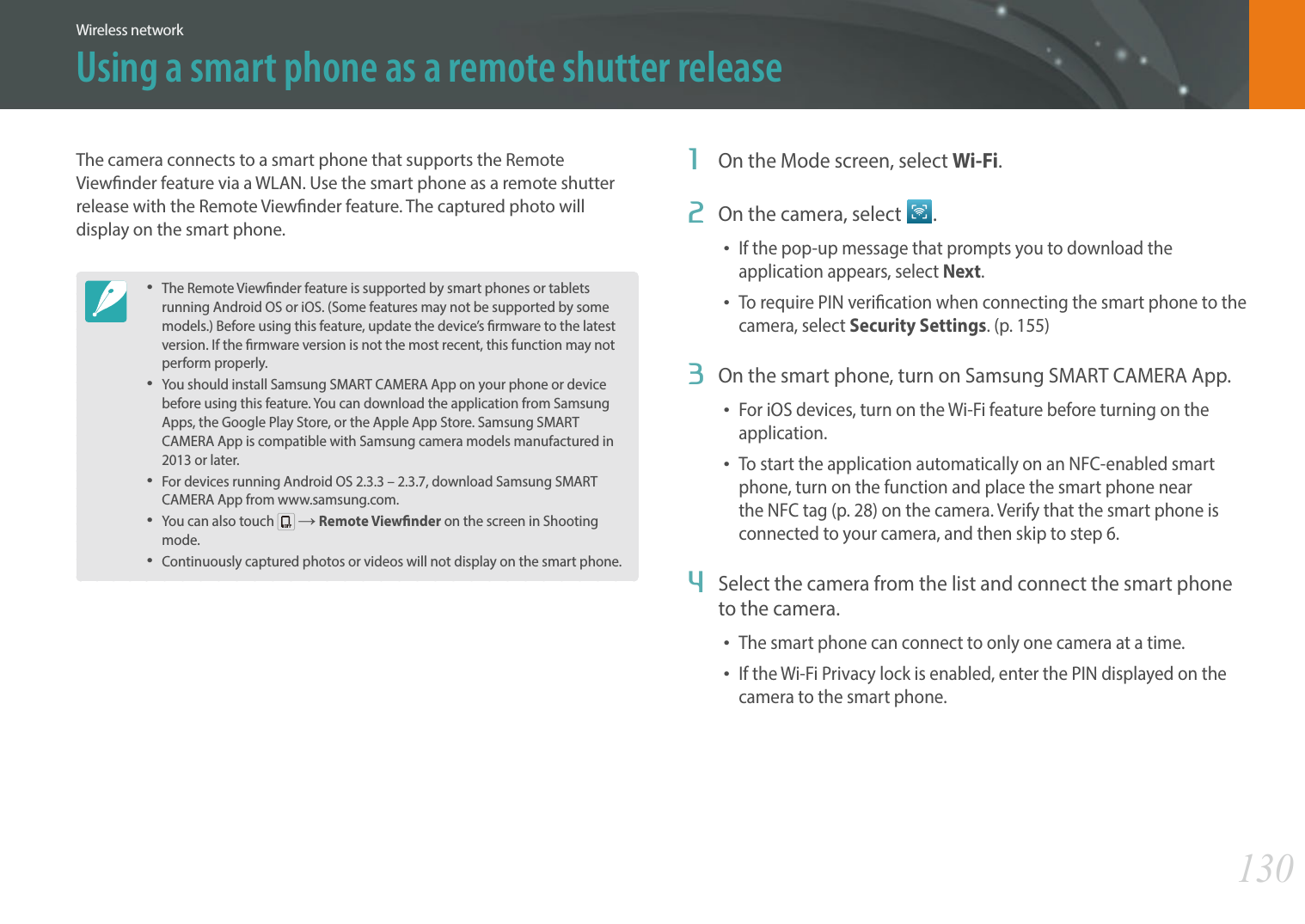 130Wireless networkThe camera connects to a smart phone that supports the Remote Viewnder feature via a WLAN. Use the smart phone as a remote shutter release with the Remote Viewnder feature. The captured photo will display on the smart phone.The Remote Viewnder feature is supported by smart phones or tablets running Android OS or iOS. (Some features may not be supported by some models.) Before using this feature, update the device’s rmware to the latest version. If the rmware version is not the most recent, this function may not perform properly. You should install Samsung SMART CAMERA App on your phone or device before using this feature. You can download the application from Samsung Apps, the Google Play Store, or the Apple App Store. Samsung SMART CAMERA App is compatible with Samsung camera models manufactured in 2013 or later.For devices running Android OS 2.3.3 – 2.3.7, download Samsung SMART CAMERA App from www.samsung.com.You can also touch   ĺ Remote Viewnder on the screen in Shooting mode.Continuously captured photos or videos will not display on the smart phone.1  On the Mode screen, select Wi-Fi.2  On the camera, select  .If the pop-up message that prompts you to download the application appears, select Next.To require PIN verication when connecting the smart phone to the camera, select Security Settings. (p. 155)3  On the smart phone, turn on Samsung SMART CAMERA App.For iOS devices, turn on the Wi-Fi feature before turning on the application.To start the application automatically on an NFC-enabled smart phone, turn on the function and place the smart phone near the NFC tag (p. 28) on the camera. Verify that the smart phone is connected to your camera, and then skip to step 6.4  Select the camera from the list and connect the smart phone to the camera.The smart phone can connect to only one camera at a time.If the Wi-Fi Privacy lock is enabled, enter the PIN displayed on the camera to the smart phone.Using a smart phone as a remote shutter release