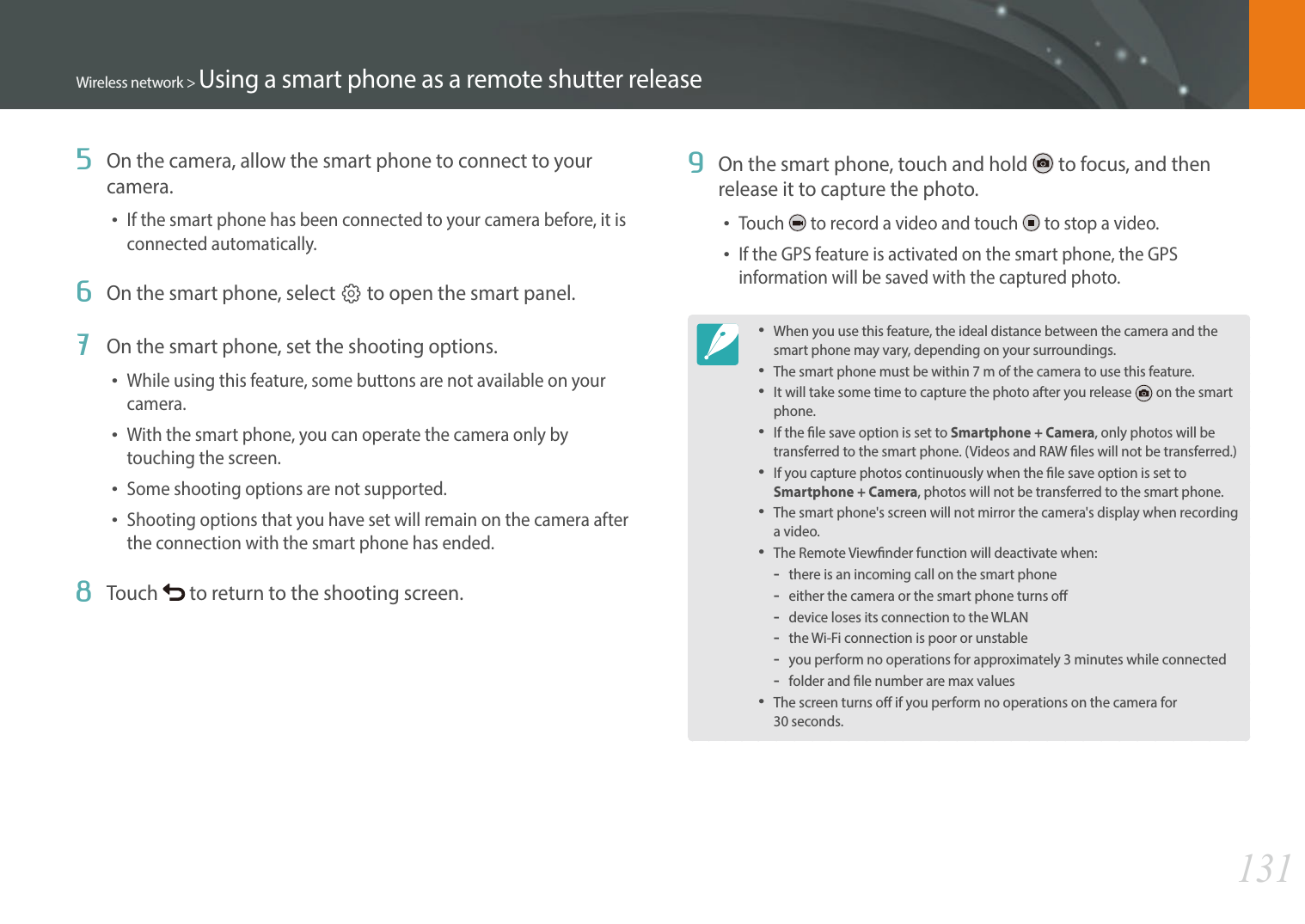 131Wireless network &gt; Using a smart phone as a remote shutter release5  On the camera, allow the smart phone to connect to your camera.If the smart phone has been connected to your camera before, it is connected automatically.6  On the smart phone, select q to open the smart panel.7  On the smart phone, set the shooting options.While using this feature, some buttons are not available on your camera.With the smart phone, you can operate the camera only by touching the screen.Some shooting options are not supported.Shooting options that you have set will remain on the camera after the connection with the smart phone has ended.8  Touch   to return to the shooting screen. 9  On the smart phone, touch and hold   to focus, and then release it to capture the photo.Touch   to record a video and touch   to stop a video. If the GPS feature is activated on the smart phone, the GPS information will be saved with the captured photo. When you use this feature, the ideal distance between the camera and the smart phone may vary, depending on your surroundings.The smart phone must be within 7 m of the camera to use this feature.It will take some time to capture the photo after you release   on the smart phone.If the le save option is set to Smartphone + Camera, only photos will be transferred to the smart phone. (Videos and RAW les will not be transferred.)If you capture photos continuously when the le save option is set to Smartphone + Camera, photos will not be transferred to the smart phone. The smart phone&apos;s screen will not mirror the camera&apos;s display when recording a video.The Remote Viewnder function will deactivate when:-there is an incoming call on the smart phone-either the camera or the smart phone turns o-device loses its connection to the WLAN-the Wi-Fi connection is poor or unstable-you perform no operations for approximately 3 minutes while connected-folder and le number are max valuesThe screen turns o if you perform no operations on the camera for  30 seconds.