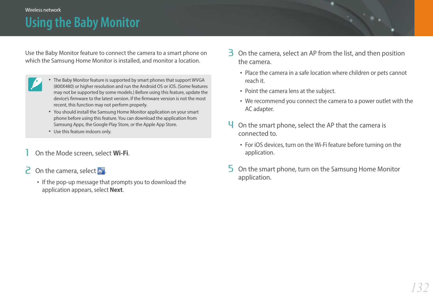 132Wireless networkUsing the Baby Monitor3  On the camera, select an AP from the list, and then position the camera.Place the camera in a safe location where children or pets cannot reach it.Point the camera lens at the subject.We recommend you connect the camera to a power outlet with the AC adapter.4  On the smart phone, select the AP that the camera is connected to.For iOS devices, turn on the Wi-Fi feature before turning on the application.5  On the smart phone, turn on the Samsung Home Monitor application.Use the Baby Monitor feature to connect the camera to a smart phone on which the Samsung Home Monitor is installed, and monitor a location.The Baby Monitor feature is supported by smart phones that support WVGA (800X480) or higher resolution and run the Android OS or iOS. (Some features may not be supported by some models.) Before using this feature, update the device’s rmware to the latest version. If the rmware version is not the most recent, this function may not perform properly. You should install the Samsung Home Monitor application on your smart phone before using this feature. You can download the application from Samsung Apps, the Google Play Store, or the Apple App Store.Use this feature indoors only.1  On the Mode screen, select Wi-Fi.2  On the camera, select  .If the pop-up message that prompts you to download the application appears, select Next.