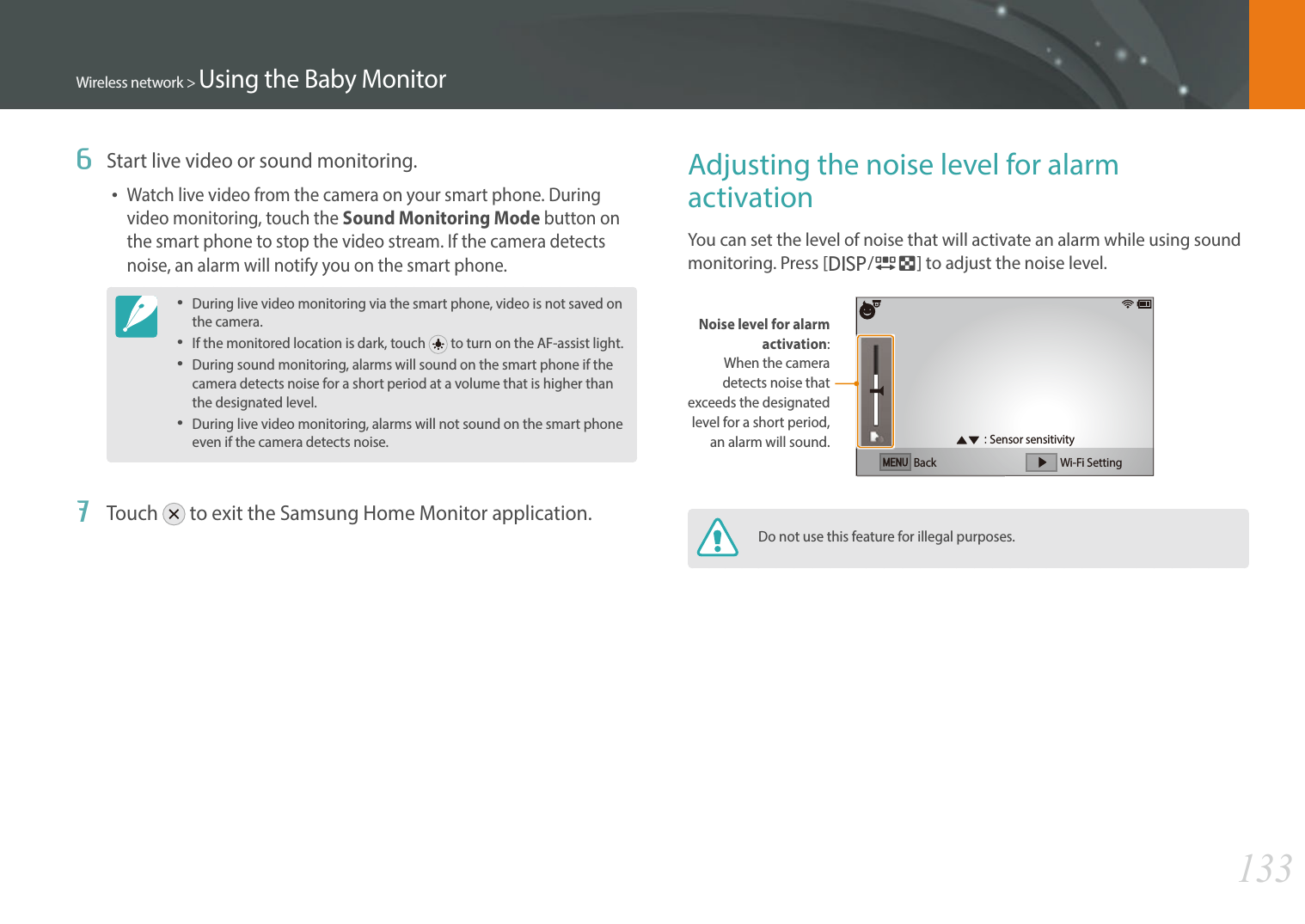 133Wireless network &gt; Using the Baby Monitor6  Start live video or sound monitoring.Watch live video from the camera on your smart phone. During video monitoring, touch the Sound Monitoring Mode button on the smart phone to stop the video stream. If the camera detects noise, an alarm will notify you on the smart phone.During live video monitoring via the smart phone, video is not saved on the camera.If the monitored location is dark, touch   to turn on the AF-assist light.During sound monitoring, alarms will sound on the smart phone if the camera detects noise for a short period at a volume that is higher than the designated level. During live video monitoring, alarms will not sound on the smart phone even if the camera detects noise.7  Touch   to exit the Samsung Home Monitor application.Adjusting the noise level for alarm activationYou can set the level of noise that will activate an alarm while using sound monitoring. Press [D/I] to adjust the noise level.Noise level for alarm activation:When the camera detects noise that exceeds the designated level for a short period, an alarm will sound.Back Wi-Fi SettingSensor sensitivityDo not use this feature for illegal purposes.