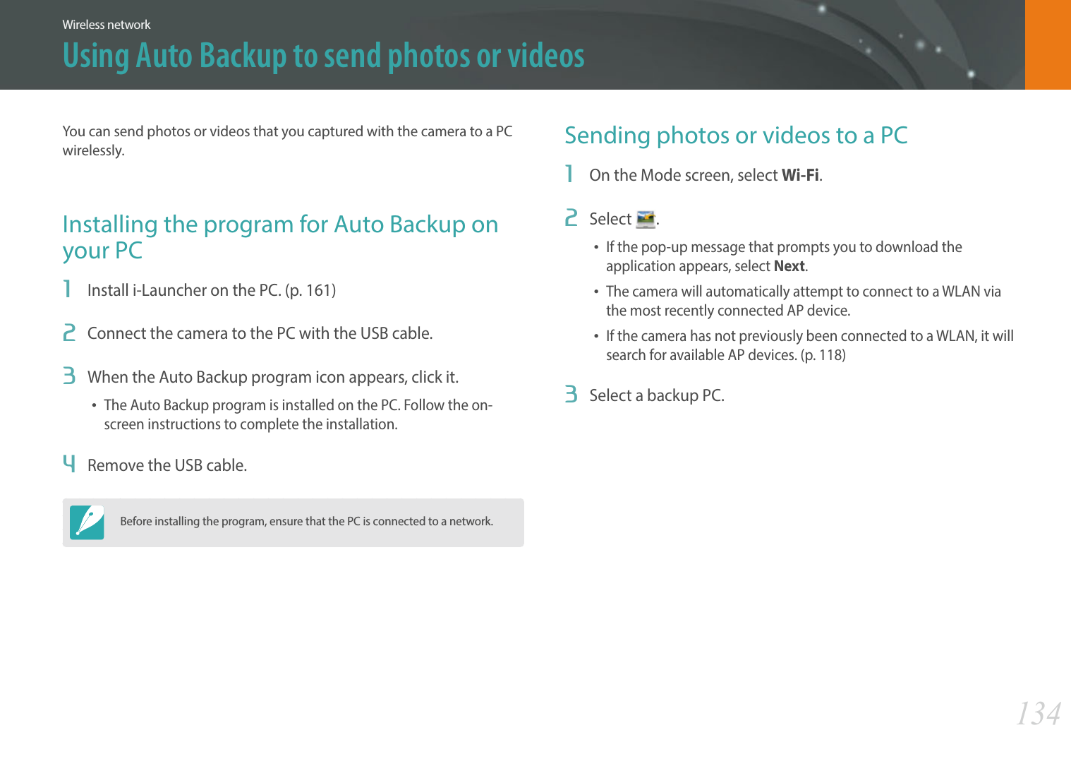 134Wireless networkUsing Auto Backup to send photos or videosYou can send photos or videos that you captured with the camera to a PC wirelessly.Installing the program for Auto Backup on your PC1  Install i-Launcher on the PC. (p. 161)2  Connect the camera to the PC with the USB cable.3  When the Auto Backup program icon appears, click it.The Auto Backup program is installed on the PC. Follow the on-screen instructions to complete the installation.4  Remove the USB cable.Before installing the program, ensure that the PC is connected to a network.Sending photos or videos to a PC1  On the Mode screen, select Wi-Fi.2  Select  .If the pop-up message that prompts you to download the application appears, select Next.The camera will automatically attempt to connect to a WLAN via the most recently connected AP device.If the camera has not previously been connected to a WLAN, it will search for available AP devices. (p. 118)3  Select a backup PC.