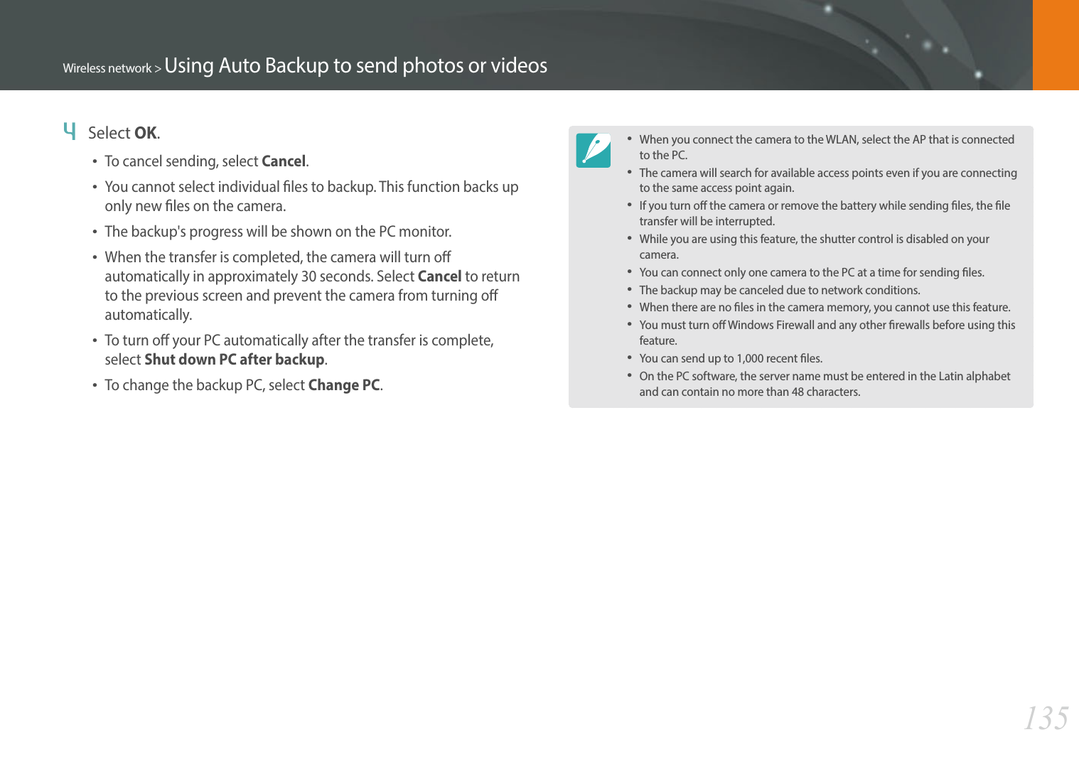 135Wireless network &gt; Using Auto Backup to send photos or videos4  Select OK.To cancel sending, select Cancel.You cannot select individual les to backup. This function backs up only new les on the camera.The backup&apos;s progress will be shown on the PC monitor.When the transfer is completed, the camera will turn o automatically in approximately 30 seconds. Select Cancel to return to the previous screen and prevent the camera from turning o automatically.To turn o your PC automatically after the transfer is complete, select Shut down PC after backup.To change the backup PC, select Change PC.When you connect the camera to the WLAN, select the AP that is connected to the PC.The camera will search for available access points even if you are connecting to the same access point again.If you turn o the camera or remove the battery while sending les, the le transfer will be interrupted.While you are using this feature, the shutter control is disabled on your camera.You can connect only one camera to the PC at a time for sending les.The backup may be canceled due to network conditions.When there are no les in the camera memory, you cannot use this feature.You must turn o Windows Firewall and any other rewalls before using this feature.You can send up to 1,000 recent les.On the PC software, the server name must be entered in the Latin alphabet and can contain no more than 48 characters.