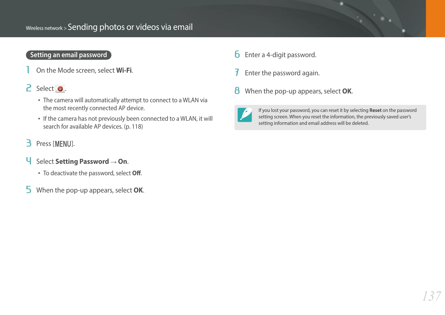 137Wireless network &gt; Sending photos or videos via emailSetting an email password1  On the Mode screen, select Wi-Fi.2  Select  .The camera will automatically attempt to connect to a WLAN via the most recently connected AP device.If the camera has not previously been connected to a WLAN, it will search for available AP devices. (p. 118)3  Press [m].4  Select Setting Password ĺ On.To deactivate the password, select O.5  When the pop-up appears, select OK.6  Enter a 4-digit password.7  Enter the password again.8  When the pop-up appears, select OK.If you lost your password, you can reset it by selecting Reset on the password setting screen. When you reset the information, the previously saved user’s setting information and email address will be deleted.
