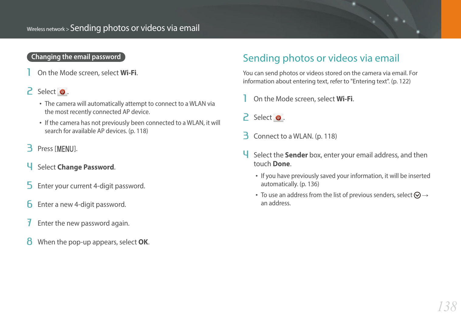 138Wireless network &gt; Sending photos or videos via emailChanging the email password1  On the Mode screen, select Wi-Fi.2  Select  .The camera will automatically attempt to connect to a WLAN via the most recently connected AP device.If the camera has not previously been connected to a WLAN, it will search for available AP devices. (p. 118)3  Press [m].4  Select Change Password.5  Enter your current 4-digit password.6  Enter a new 4-digit password.7  Enter the new password again.8  When the pop-up appears, select OK.Sending photos or videos via emailYou can send photos or videos stored on the camera via email. For information about entering text, refer to &quot;Entering text&quot;. (p. 122)1  On the Mode screen, select Wi-Fi.2  Select  .3  Connect to a WLAN. (p. 118)4  Select the Sender box, enter your email address, and then touch Done.If you have previously saved your information, it will be inserted automatically. (p. 136)To use an address from the list of previous senders, select   ĺ  an address.