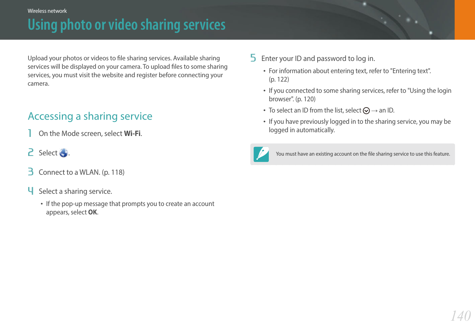 140Wireless networkUpload your photos or videos to le sharing services. Available sharing services will be displayed on your camera. To upload les to some sharing services, you must visit the website and register before connecting your camera.Accessing a sharing service1  On the Mode screen, select Wi-Fi.2  Select  .3  Connect to a WLAN. (p. 118)4  Select a sharing service.If the pop-up message that prompts you to create an account appears, select OK.5  Enter your ID and password to log in.For information about entering text, refer to &quot;Entering text&quot;.  (p. 122)If you connected to some sharing services, refer to &quot;Using the login browser&quot;. (p. 120)To select an ID from the list, select   ĺ an ID.If you have previously logged in to the sharing service, you may be logged in automatically.You must have an existing account on the le sharing service to use this feature.Using photo or video sharing services
