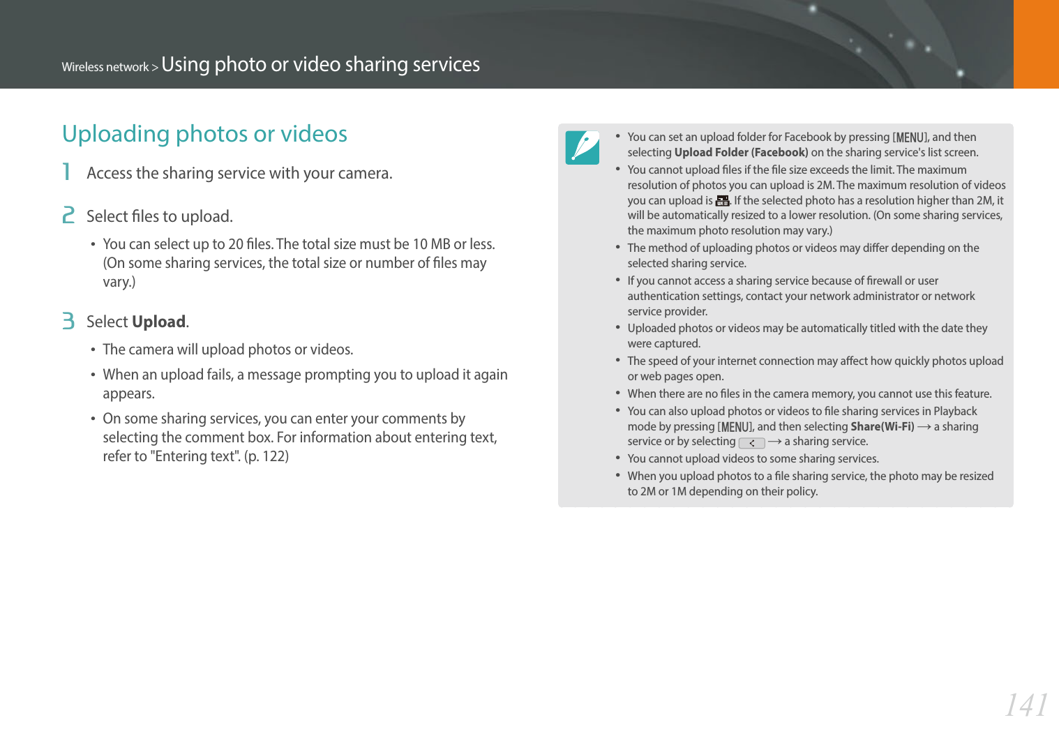 141Wireless network &gt; Using photo or video sharing servicesUploading photos or videos1  Access the sharing service with your camera.2  Select les to upload.You can select up to 20 les. The total size must be 10 MB or less. (On some sharing services, the total size or number of les may vary.)3  Select Upload.The camera will upload photos or videos. When an upload fails, a message prompting you to upload it again appears. On some sharing services, you can enter your comments by selecting the comment box. For information about entering text, refer to &quot;Entering text&quot;. (p. 122)You can set an upload folder for Facebook by pressing [m], and then selecting Upload Folder (Facebook) on the sharing service&apos;s list screen.You cannot upload les if the le size exceeds the limit. The maximum resolution of photos you can upload is 2M. The maximum resolution of videos you can upload is  . If the selected photo has a resolution higher than 2M, it will be automatically resized to a lower resolution. (On some sharing services, the maximum photo resolution may vary.)The method of uploading photos or videos may dier depending on the selected sharing service.If you cannot access a sharing service because of rewall or user authentication settings, contact your network administrator or network service provider.Uploaded photos or videos may be automatically titled with the date they were captured.The speed of your internet connection may aect how quickly photos upload or web pages open.When there are no les in the camera memory, you cannot use this feature.You can also upload photos or videos to le sharing services in Playback mode by pressing [m], and then selecting Share(Wi-Fi) ĺ a sharing service or by selecting   ĺ a sharing service.You cannot upload videos to some sharing services.When you upload photos to a le sharing service, the photo may be resized to 2M or 1M depending on their policy.