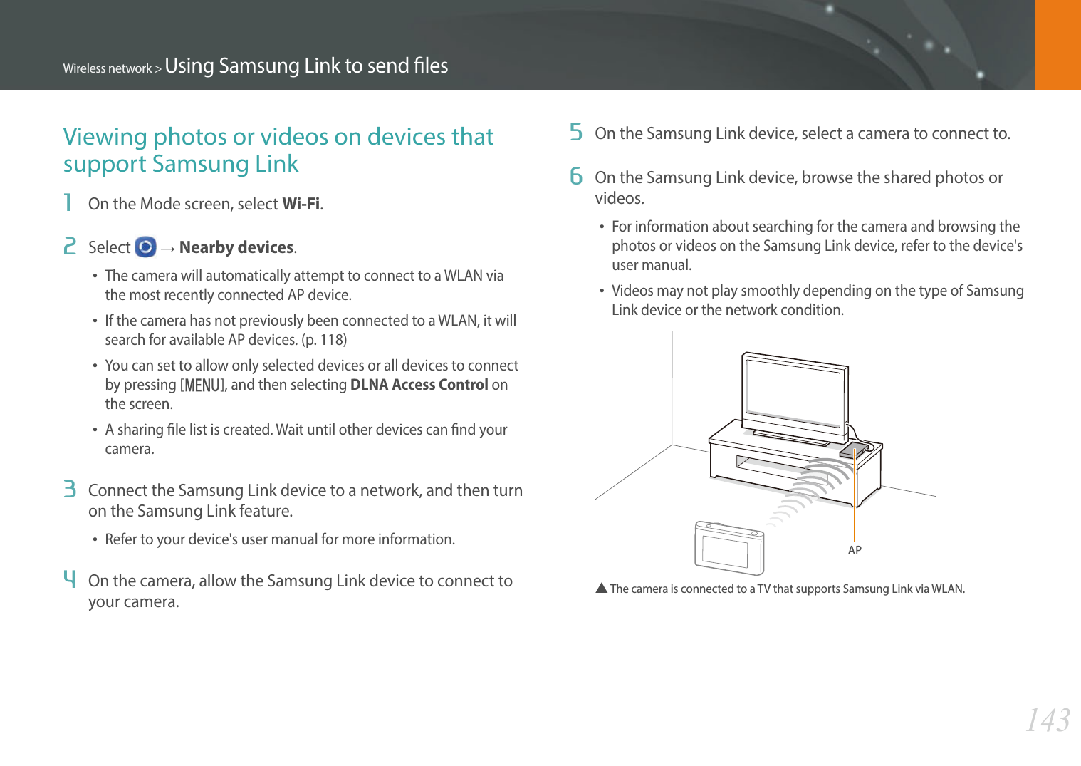 143Wireless network &gt; Using Samsung Link to send lesViewing photos or videos on devices that support Samsung Link1  On the Mode screen, select Wi-Fi.2  Select   ĺNearby devices.The camera will automatically attempt to connect to a WLAN via the most recently connected AP device. If the camera has not previously been connected to a WLAN, it will search for available AP devices. (p. 118)You can set to allow only selected devices or all devices to connect by pressing [m], and then selecting DLNA Access Control on the screen.A sharing le list is created. Wait until other devices can nd your camera.3  Connect the Samsung Link device to a network, and then turn on the Samsung Link feature.Refer to your device&apos;s user manual for more information.4  On the camera, allow the Samsung Link device to connect to your camera.5  On the Samsung Link device, select a camera to connect to.6  On the Samsung Link device, browse the shared photos or videos.For information about searching for the camera and browsing the photos or videos on the Samsung Link device, refer to the device&apos;s user manual.Videos may not play smoothly depending on the type of Samsung Link device or the network condition.AP▲  The camera is connected to a TV that supports Samsung Link via WLAN.