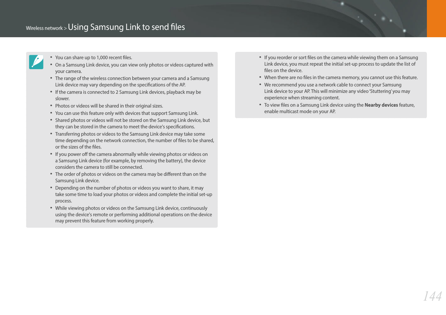 144Wireless network &gt; Using Samsung Link to send lesYou can share up to 1,000 recent les.On a Samsung Link device, you can view only photos or videos captured with your camera.The range of the wireless connection between your camera and a Samsung Link device may vary depending on the specications of the AP.If the camera is connected to 2 Samsung Link devices, playback may be slower.Photos or videos will be shared in their original sizes.You can use this feature only with devices that support Samsung Link.Shared photos or videos will not be stored on the Samsung Link device, but they can be stored in the camera to meet the device&apos;s specications.Transferring photos or videos to the Samsung Link device may take some time depending on the network connection, the number of les to be shared, or the sizes of the les.If you power o the camera abnormally while viewing photos or videos on a Samsung Link device (for example, by removing the battery), the device considers the camera to still be connected.The order of photos or videos on the camera may be dierent than on the Samsung Link device.Depending on the number of photos or videos you want to share, it may take some time to load your photos or videos and complete the initial set-up process.While viewing photos or videos on the Samsung Link device, continuously using the device&apos;s remote or performing additional operations on the device may prevent this feature from working properly.If you reorder or sort les on the camera while viewing them on a Samsung Link device, you must repeat the initial set-up process to update the list of les on the device.When there are no les in the camera memory, you cannot use this feature.We recommend you use a network cable to connect your Samsung Link device to your AP. This will minimize any video ‘Stuttering’ you may experience when streaming content.To view les on a Samsung Link device using the Nearby devices feature, enable multicast mode on your AP.