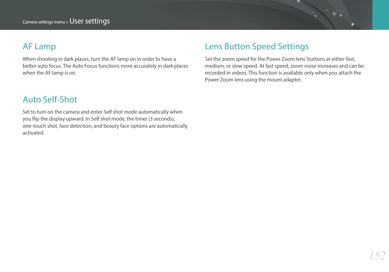 152Camera settings menu &gt; User settingsLens Button Speed SettingsSet the zoom speed for the Power Zoom lens&apos; buttons at either fast, medium, or slow speed. At fast speed, zoom noise increases and can be recorded in videos. This function is available only when you attach the Power Zoom lens using the mount adapter.AF LampWhen shooting in dark places, turn the AF lamp on in order to have a better auto focus. The Auto Focus functions more accurately in dark places when the AF lamp is on.Auto Self-ShotSet to turn on the camera and enter Self shot mode automatically when you ip the display upward. In Self shot mode, the timer (3 seconds), one-touch shot, face detection, and beauty face options are automatically activated. 