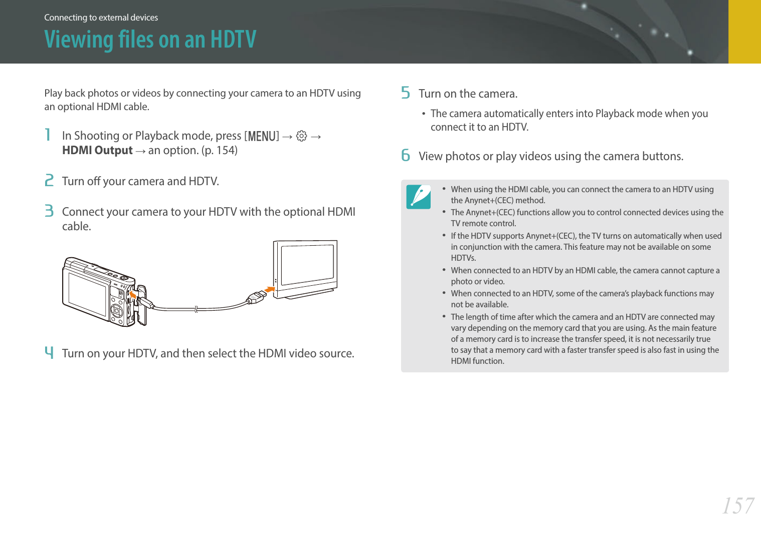 157Connecting to external devicesPlay back photos or videos by connecting your camera to an HDTV using an optional HDMI cable.1  In Shooting or Playback mode, press [m] ĺ q ĺ  HDMI Output ĺ an option. (p. 154)2  Turn o your camera and HDTV.3  Connect your camera to your HDTV with the optional HDMI cable.4  Turn on your HDTV, and then select the HDMI video source.5  Turn on the camera.The camera automatically enters into Playback mode when you connect it to an HDTV. 6  View photos or play videos using the camera buttons.When using the HDMI cable, you can connect the camera to an HDTV using the Anynet+(CEC) method. The Anynet+(CEC) functions allow you to control connected devices using the TV remote control.If the HDTV supports Anynet+(CEC), the TV turns on automatically when used in conjunction with the camera. This feature may not be available on some HDTVs.When connected to an HDTV by an HDMI cable, the camera cannot capture a photo or video. When connected to an HDTV, some of the camera’s playback functions may not be available.The length of time after which the camera and an HDTV are connected may vary depending on the memory card that you are using. As the main feature of a memory card is to increase the transfer speed, it is not necessarily true to say that a memory card with a faster transfer speed is also fast in using the HDMI function.Viewing files on an HDTV