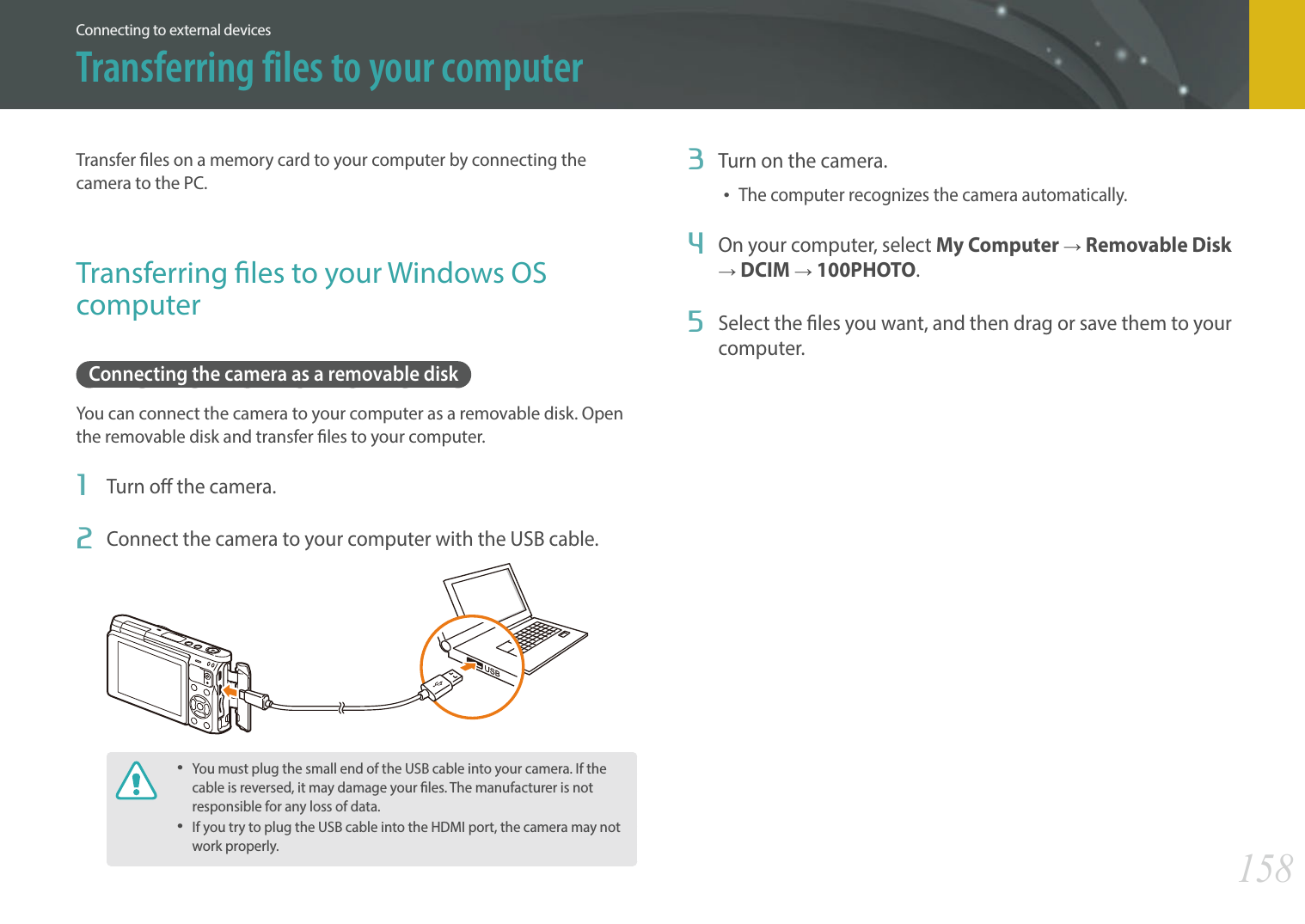 158Connecting to external devicesTransfer les on a memory card to your computer by connecting the camera to the PC.Transferring les to your Windows OS computerConnecting the camera as a removable diskYou can connect the camera to your computer as a removable disk. Open the removable disk and transfer les to your computer. 1  Turn o the camera.2  Connect the camera to your computer with the USB cable.You must plug the small end of the USB cable into your camera. If the cable is reversed, it may damage your les. The manufacturer is not responsible for any loss of data.If you try to plug the USB cable into the HDMI port, the camera may not work properly.3  Turn on the camera.The computer recognizes the camera automatically.4  On your computer, select My Computer ĺ Removable Disk ĺ DCIM ĺ 100PHOTO.5  Select the les you want, and then drag or save them to your computer.Transferring files to your computer