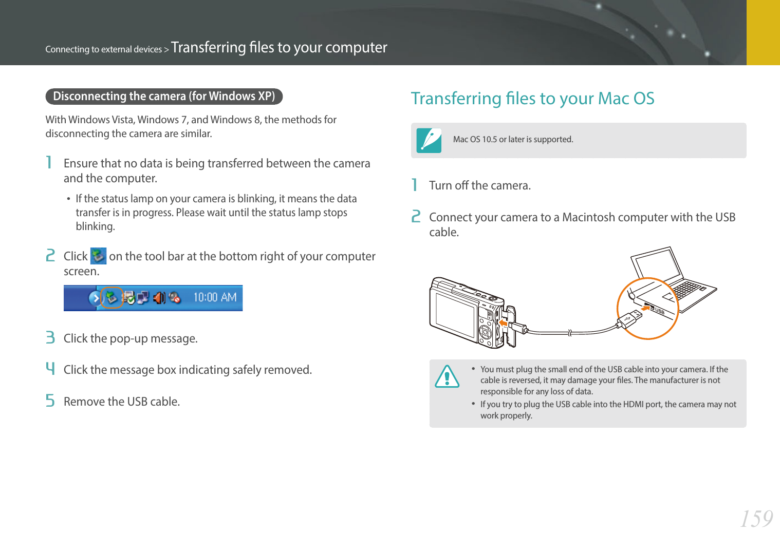 159Connecting to external devices &gt; Transferring les to your computerDisconnecting the camera (for Windows XP)With Windows Vista, Windows 7, and Windows 8, the methods for disconnecting the camera are similar.1  Ensure that no data is being transferred between the camera and the computer.If the status lamp on your camera is blinking, it means the data transfer is in progress. Please wait until the status lamp stops blinking.2  Click   on the tool bar at the bottom right of your computer screen.3  Click the pop-up message.4  Click the message box indicating safely removed.5  Remove the USB cable.Transferring les to your Mac OSMac OS 10.5 or later is supported.1  Turn o the camera.2  Connect your camera to a Macintosh computer with the USB cable.You must plug the small end of the USB cable into your camera. If the cable is reversed, it may damage your les. The manufacturer is not responsible for any loss of data.If you try to plug the USB cable into the HDMI port, the camera may not work properly.