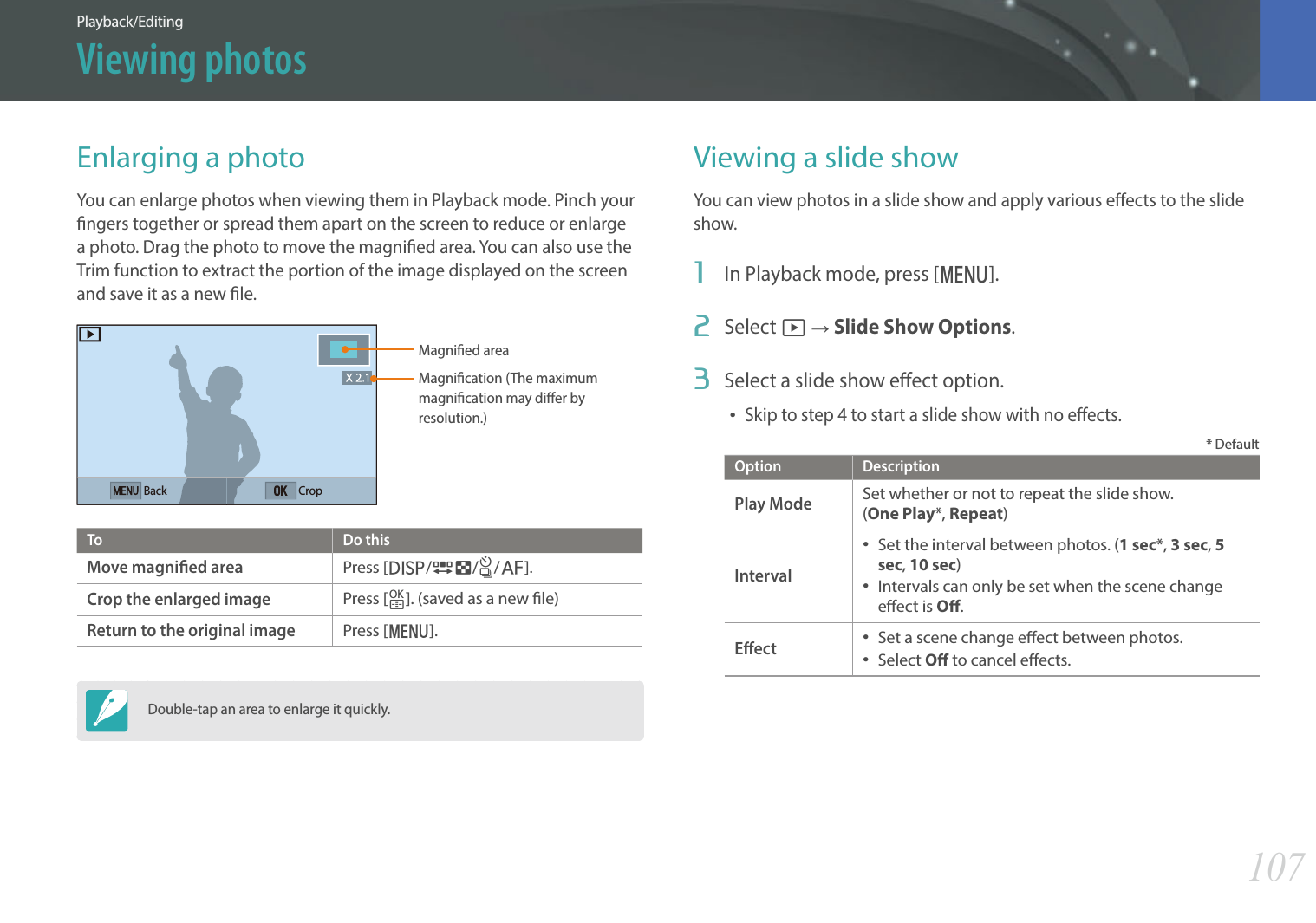 107Playback/EditingEnlarging a photoYou can enlarge photos when viewing them in Playback mode. Pinch your ngers together or spread them apart on the screen to reduce or enlarge a photo. Drag the photo to move the magnied area. You can also use the Trim function to extract the portion of the image displayed on the screen and save it as a new le.Magnied areaMagnication (The maximum magnication may dier by resolution.) Back CropTo Do thisMove magnied areaPress [D/I/C/F].Crop the enlarged imagePress [o]. (saved as a new le)Return to the original imagePress [m].Double-tap an area to enlarge it quickly.Viewing a slide showYou can view photos in a slide show and apply various eects to the slide show.1  In Playback mode, press [m].2  Select z ĺ Slide Show Options.3  Select a slide show eect option.Skip to step 4 to start a slide show with no eects.* DefaultOption DescriptionPlay ModeSet whether or not to repeat the slide show.  (One Play*, Repeat)Interval Set the interval between photos. (1 sec*, 3 sec, 5 sec, 10 sec) Intervals can only be set when the scene change eect is O.Eect Set a scene change eect between photos. Select O to cancel eects.Viewing photos