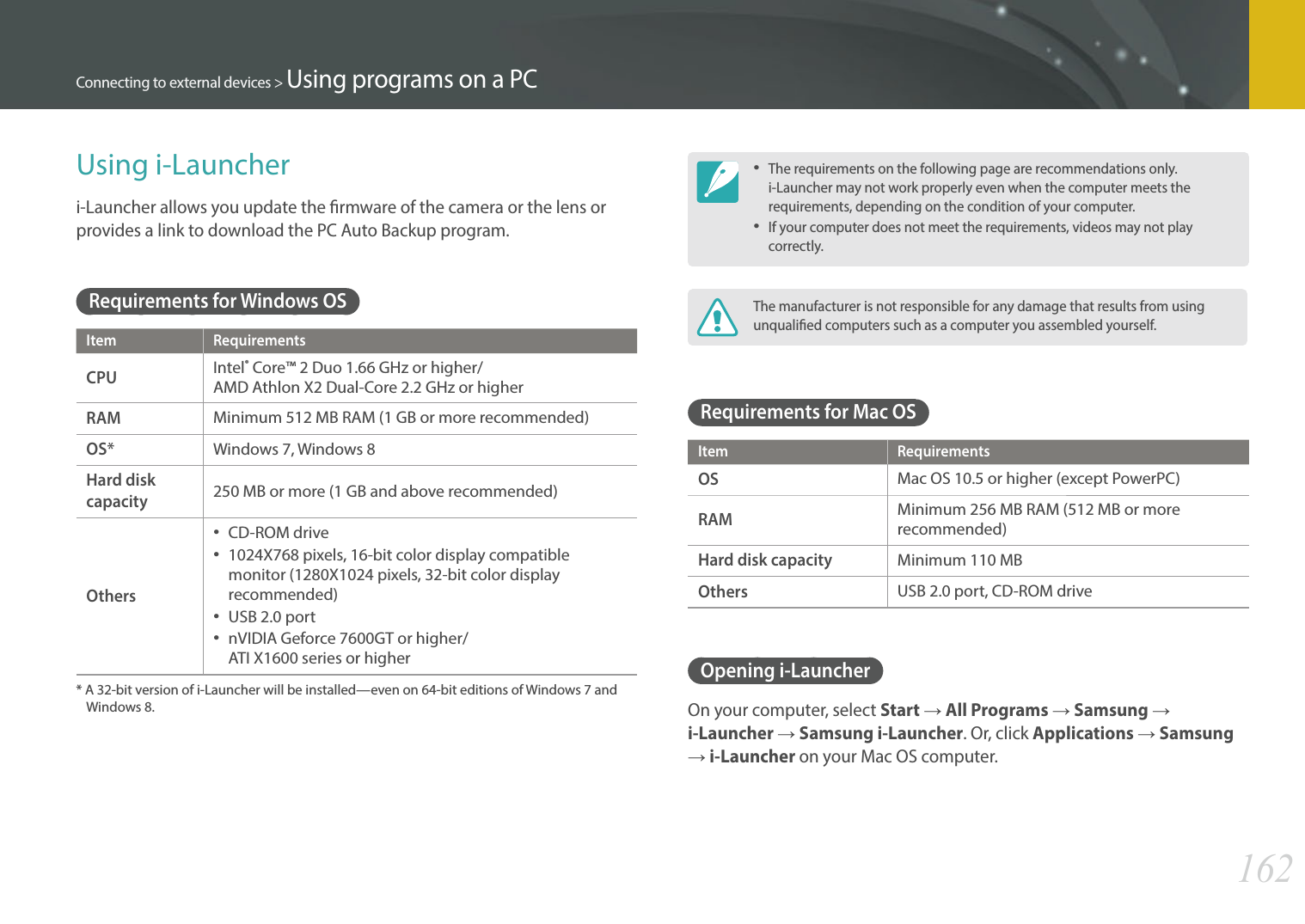 162Connecting to external devices &gt; Using programs on a PCUsing i-Launcheri-Launcher allows you update the rmware of the camera or the lens or provides a link to download the PC Auto Backup program. Requirements for Windows OSItem RequirementsCPUIntel® Core™ 2 Duo 1.66 GHz or higher/  AMD Athlon X2 Dual-Core 2.2 GHz or higherRAMMinimum 512 MB RAM (1 GB or more recommended)OS*Windows 7, Windows 8Hard disk capacity250 MB or more (1 GB and above recommended)Others CD-ROM drive 1024X768 pixels, 16-bit color display compatible monitor (1280X1024 pixels, 32-bit color display recommended) USB 2.0 port nVIDIA Geforce 7600GT or higher/  ATI X1600 series or higher*  A 32-bit version of i-Launcher will be installed—even on 64-bit editions of Windows 7 and Windows 8. The requirements on the following page are recommendations only. i-Launcher may not work properly even when the computer meets the requirements, depending on the condition of your computer.If your computer does not meet the requirements, videos may not play correctly.The manufacturer is not responsible for any damage that results from using unqualied computers such as a computer you assembled yourself.Requirements for Mac OSItem RequirementsOSMac OS 10.5 or higher (except PowerPC)RAMMinimum 256 MB RAM (512 MB or more recommended)Hard disk capacityMinimum 110 MBOthersUSB 2.0 port, CD-ROM driveOpening i-LauncherOn your computer, select Start ĺ All Programs ĺ Samsung ĺ i-Launcher ĺ Samsung i-Launcher. Or, click Applications ĺ Samsung ĺ i-Launcher on your Mac OS computer.