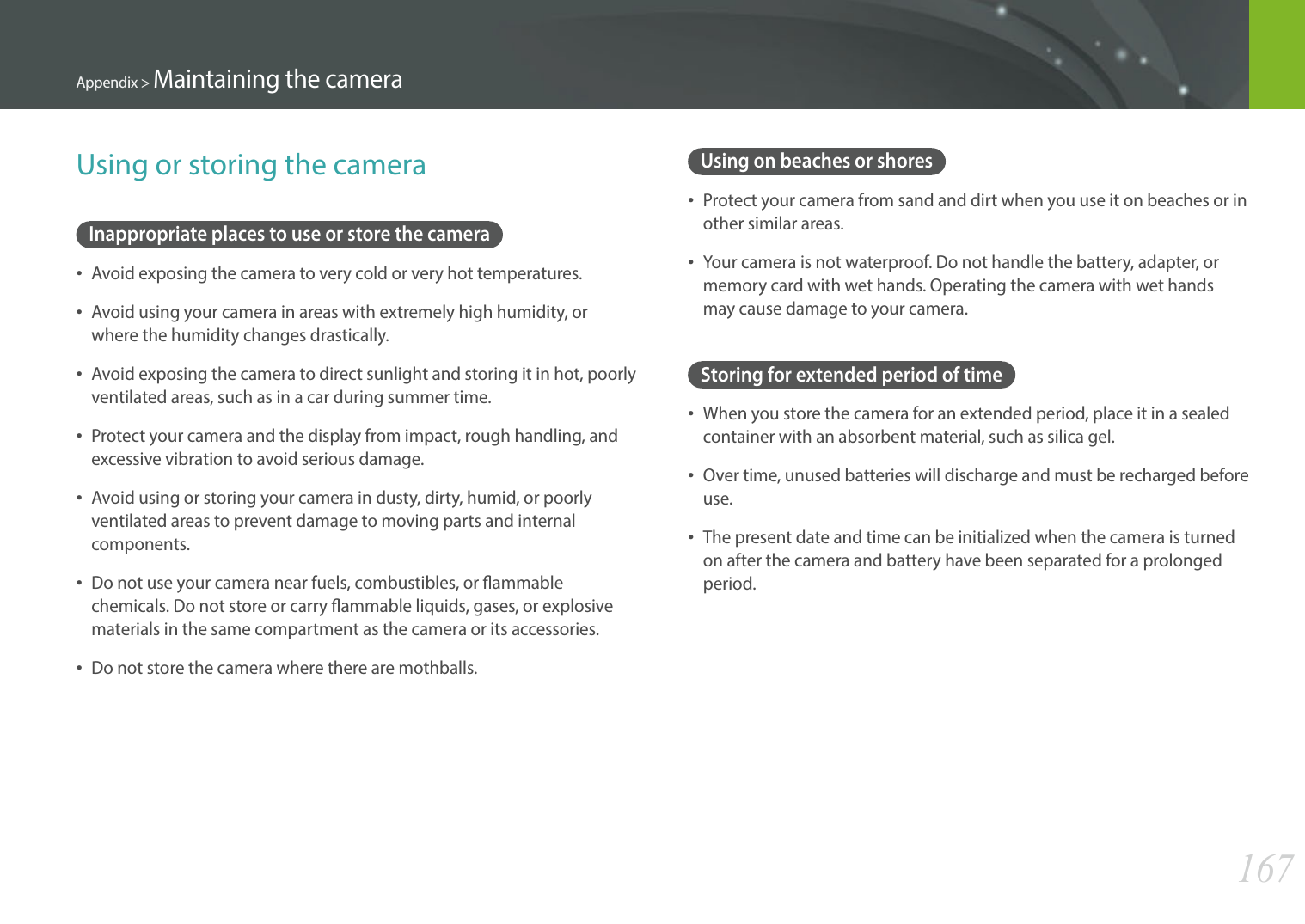 167Appendix &gt; Maintaining the cameraUsing on beaches or shoresProtect your camera from sand and dirt when you use it on beaches or in other similar areas.Your camera is not waterproof. Do not handle the battery, adapter, or memory card with wet hands. Operating the camera with wet hands may cause damage to your camera.Storing for extended period of timeWhen you store the camera for an extended period, place it in a sealed container with an absorbent material, such as silica gel.Over time, unused batteries will discharge and must be recharged before use.The present date and time can be initialized when the camera is turned on after the camera and battery have been separated for a prolonged period.Using or storing the cameraInappropriate places to use or store the cameraAvoid exposing the camera to very cold or very hot temperatures.Avoid using your camera in areas with extremely high humidity, or where the humidity changes drastically.Avoid exposing the camera to direct sunlight and storing it in hot, poorly ventilated areas, such as in a car during summer time.Protect your camera and the display from impact, rough handling, and excessive vibration to avoid serious damage.Avoid using or storing your camera in dusty, dirty, humid, or poorly ventilated areas to prevent damage to moving parts and internal components.Do not use your camera near fuels, combustibles, or ammable chemicals. Do not store or carry ammable liquids, gases, or explosive materials in the same compartment as the camera or its accessories.Do not store the camera where there are mothballs.