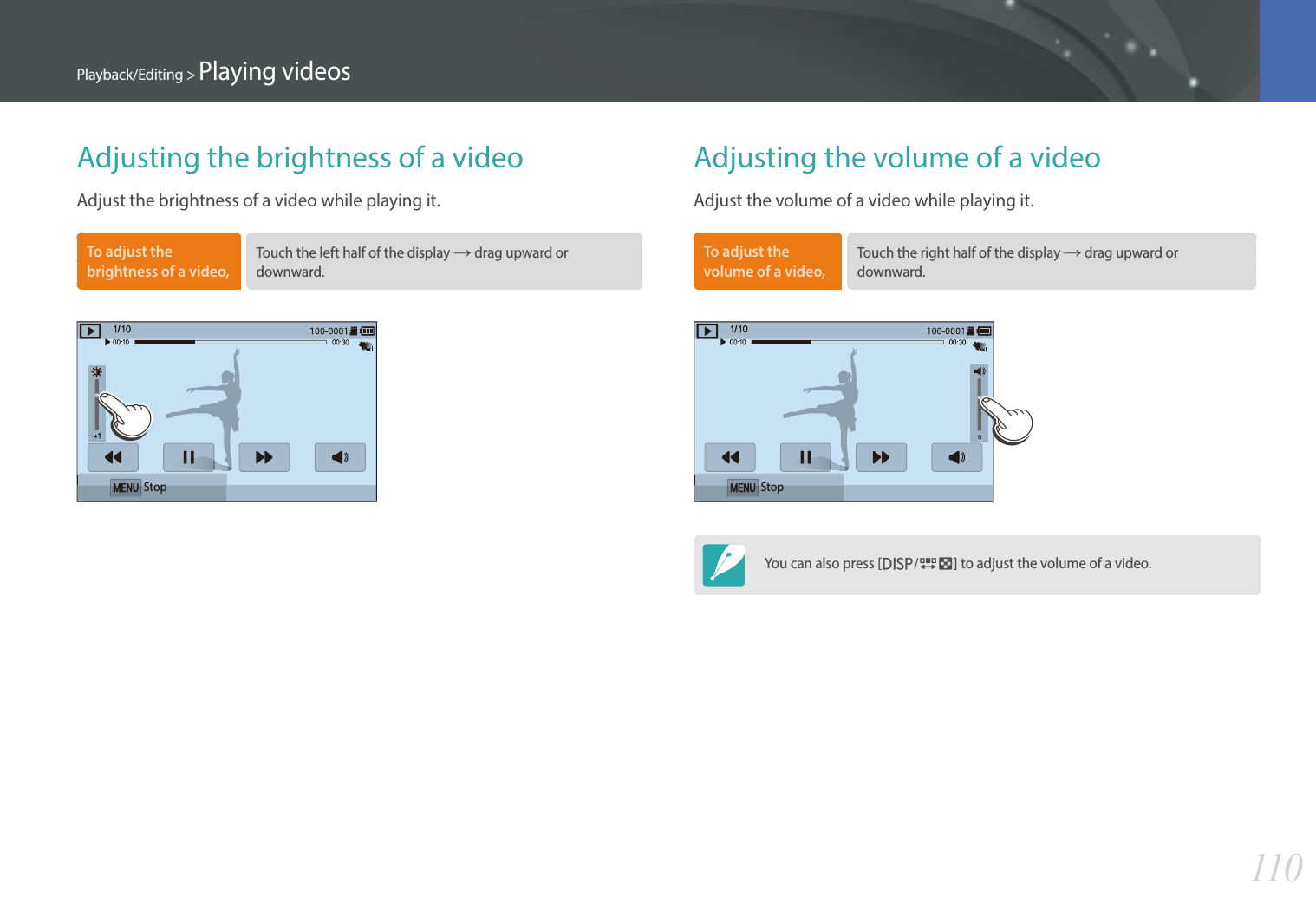 110Playback/Editing &gt; Playing videosAdjusting the brightness of a videoAdjust the brightness of a video while playing it.To adjust the brightness of a video, Touch the left half of the display ĺ drag upward or downward. StopAdjusting the volume of a videoAdjust the volume of a video while playing it.To adjust the volume of a video, Touch the right half of the display ĺ drag upward or downward.StopYou can also press [D/I] to adjust the volume of a video. 