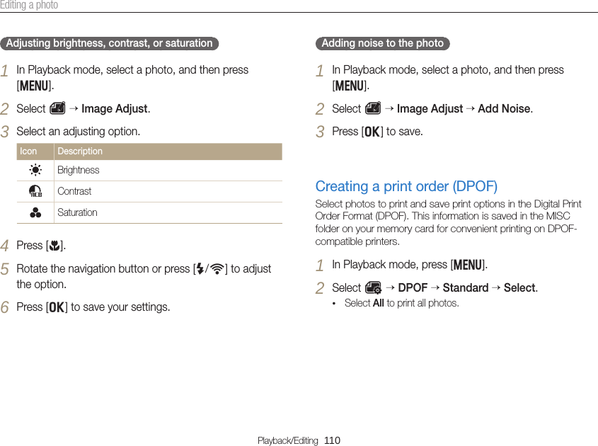 Playback/Editing  110Editing a photoAdjusting brightness, contrast, or saturation1 In Playback mode, select a photo, and then press [m]. 2 Select e  Image Adjust.3 Select an adjusting option.Icon DescriptionBrightnessContrastSaturation 4 Press [c].5 Rotate the navigation button or press [F/t] to adjust the option.6 Press [o] to save your settings.Adding noise to the photo1 In Playback mode, select a photo, and then press [m].2 Select e  Image Adjust  Add Noise.3 Press [o] to save.Creating a print order (DPOF)Select photos to print and save print options in the Digital Print Order Format (DPOF). This information is saved in the MISC folder on your memory card for convenient printing on DPOF-compatible printers.1 In Playback mode, press [m].2 Select O  DPOF  Standard  Select.• Select All to print all photos.