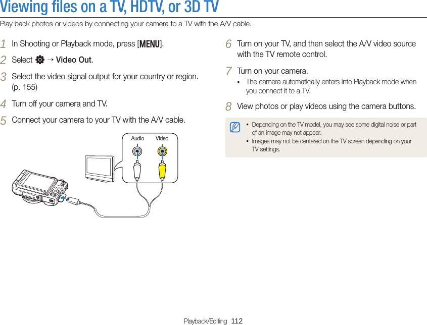 Playback/Editing  112Viewing ﬁles on a TV, HDTV, or 3D TVPlay back photos or videos by connecting your camera to a TV with the A/V cable.6 Turn on your TV, and then select the A/V video source with the TV remote control.7 Turn on your camera.• The camera automatically enters into Playback mode when you connect it to a TV.8 View photos or play videos using the camera buttons.• Depending on the TV model, you may see some digital noise or part of an image may not appear.• Images may not be centered on the TV screen depending on your TV settings.1 In Shooting or Playback mode, press [m].2 Select n  Video Out.3 Select the video signal output for your country or region. (p. 155)4 Turn off your camera and TV.5 Connect your camera to your TV with the A/V cable.VideoAudio