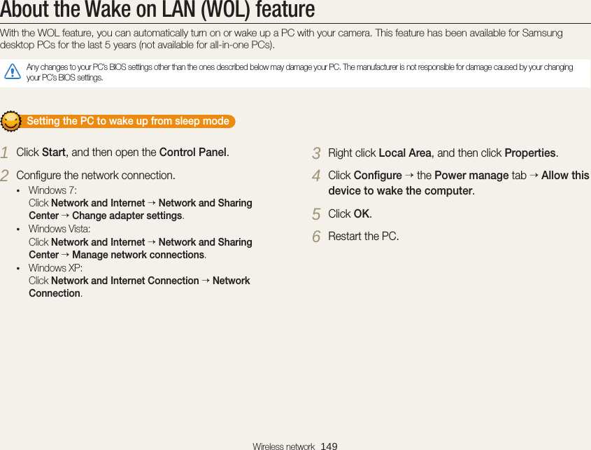 Wireless network  149About the Wake on LAN (WOL) featureWith the WOL feature, you can automatically turn on or wake up a PC with your camera. This feature has been available for Samsung desktop PCs for the last 5 years (not available for all-in-one PCs).Any changes to your PC’s BIOS settings other than the ones described below may damage your PC. The manufacturer is not responsible for damage caused by your changing your PC’s BIOS settings.       Setting the PC to wake up from sleep mode1 Click Start, and then open the Control Panel.2 Conﬁgure the network connection.• Windows 7: Click Network and Internet  Network and Sharing Center  Change adapter settings.• Windows Vista: Click Network and Internet  Network and Sharing Center  Manage network connections.• Windows XP: Click Network and Internet Connection  Network Connection.3 Right click Local Area, and then click Properties.4 Click Conﬁgure  the Power manage tab  Allow this device to wake the computer.5 Click OK.6 Restart the PC.