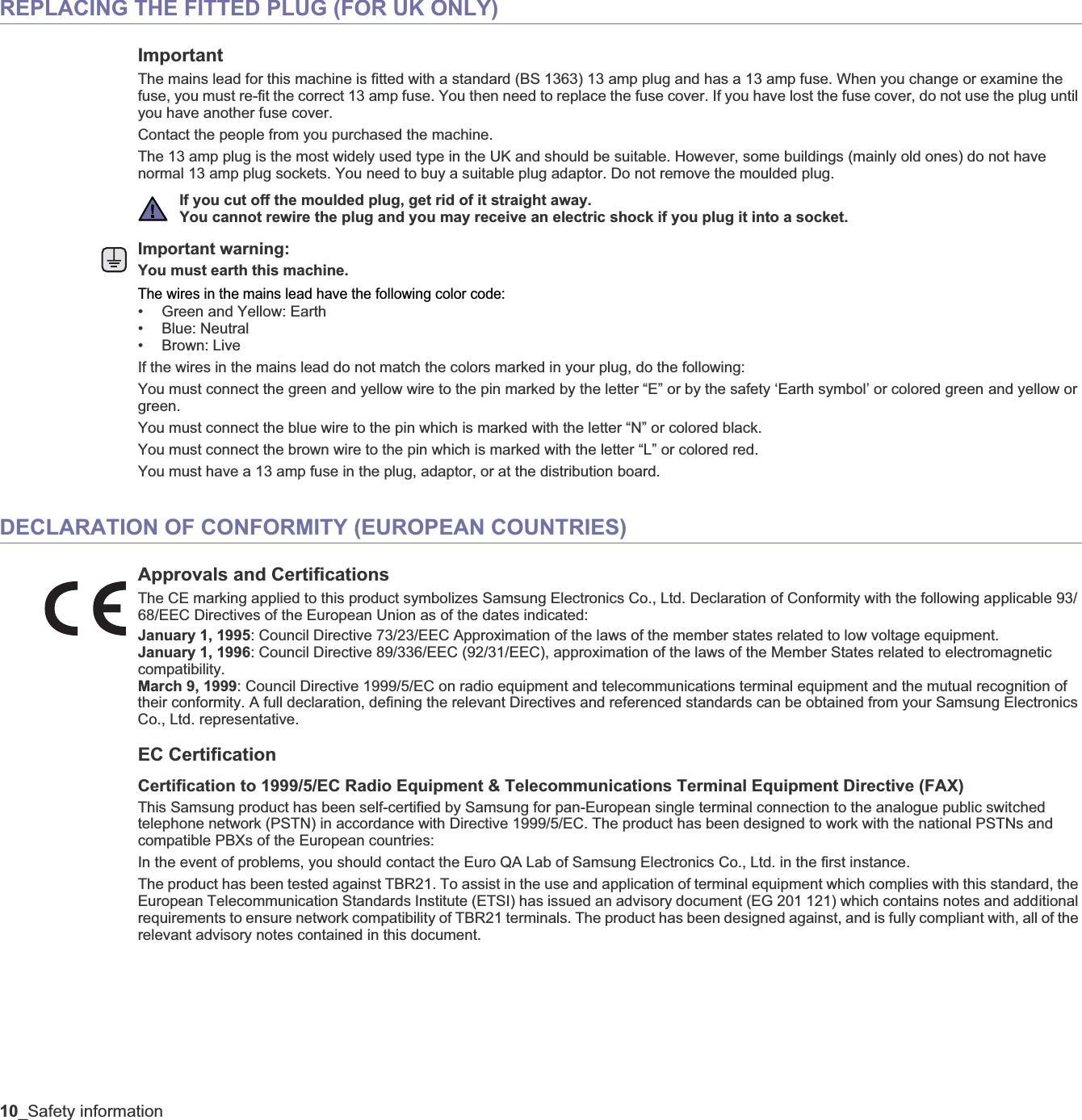 10_Safety informationREPLACING THE FITTED PLUG (FOR UK ONLY)ImportantThe mains lead for this machine is fitted with a standard (BS 1363) 13 amp plug and has a 13 amp fuse. When you change or examine the fuse, you must re-fit the correct 13 amp fuse. You then need to replace the fuse cover. If you have lost the fuse cover, do not use the plug until you have another fuse cover. Contact the people from you purchased the machine.The 13 amp plug is the most widely used type in the UK and should be suitable. However, some buildings (mainly old ones) do not have normal 13 amp plug sockets. You need to buy a suitable plug adaptor. Do not remove the moulded plug.Important warning: You must earth this machine.The wires in the mains lead have the following color code:• Green and Yellow: Earth• Blue: Neutral•Brown: LiveIf the wires in the mains lead do not match the colors marked in your plug, do the following:You must connect the green and yellow wire to the pin marked by the letter “E” or by the safety ‘Earth symbol’ or colored green and yellow or green.You must connect the blue wire to the pin which is marked with the letter “N” or colored black.You must connect the brown wire to the pin which is marked with the letter “L” or colored red.You must have a 13 amp fuse in the plug, adaptor, or at the distribution board.DECLARATION OF CONFORMITY (EUROPEAN COUNTRIES)Approvals and CertificationsThe CE marking applied to this product symbolizes Samsung Electronics Co., Ltd. Declaration of Conformity with the following applicable 93/68/EEC Directives of the European Union as of the dates indicated:January 1, 1995: Council Directive 73/23/EEC Approximation of the laws of the member states related to low voltage equipment.January 1, 1996: Council Directive 89/336/EEC (92/31/EEC), approximation of the laws of the Member States related to electromagnetic compatibility.March 9, 1999: Council Directive 1999/5/EC on radio equipment and telecommunications terminal equipment and the mutual recognition of their conformity. A full declaration, defining the relevant Directives and referenced standards can be obtained from your Samsung Electronics Co., Ltd. representative.EC CertificationCertification to 1999/5/EC Radio Equipment &amp; Telecommunications Terminal Equipment Directive (FAX)This Samsung product has been self-certified by Samsung for pan-European single terminal connection to the analogue public switched telephone network (PSTN) in accordance with Directive 1999/5/EC. The product has been designed to work with the national PSTNs and compatible PBXs of the European countries:In the event of problems, you should contact the Euro QA Lab of Samsung Electronics Co., Ltd. in the first instance.The product has been tested against TBR21. To assist in the use and application of terminal equipment which complies with this standard, the European Telecommunication Standards Institute (ETSI) has issued an advisory document (EG 201 121) which contains notes and additional requirements to ensure network compatibility of TBR21 terminals. The product has been designed against, and is fully compliant with, all of the relevant advisory notes contained in this document.If you cut off the moulded plug, get rid of it straight away.You cannot rewire the plug and you may receive an electric shock if you plug it into a socket.